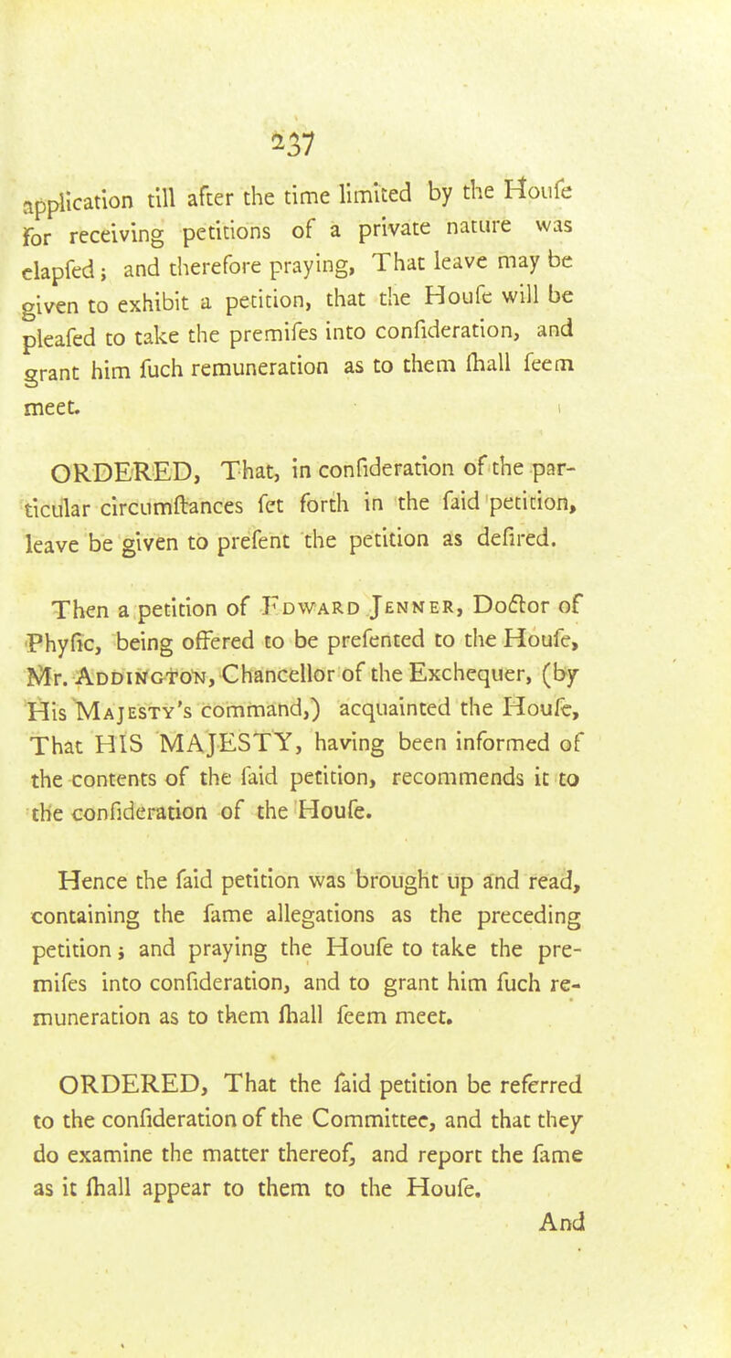 application till after the time limited by the I-toufe For receiving petitions of a private nature was clapfed; and therefore praying, That leave may be given to exhibit a petition, that the Houfc will be pleafed to take the premifes into confideration, and grant him fuch remuneration as to them fhall feem meet. i ORDERED, That, in confideration of the par- ticular circumftances fet forth in the faid petition, leave be given to prefent the petition as defired. Then a petition of Edward Jenner, Doiftor of •Phyfic, being offered to be prefented to the Houfe, Mr. Addingto'n, Chancellor of the Exchequer, (by His Majesty's command,) acquainted the Houfc, That HIS MAJESTY, having been informed of the contents of the faid petition, recommends it to the confideration of the Houfe. Hence the faid petition was brought up and read, containing the fame allegations as the preceding petition; and praying the Houfe to take the pre- mifes into confideration, and to grant him fuch re- muneration as to them fhall feem meet. ORDERED, That the faid petition be referred to the confideration of the Committee, and that they do examine the matter thereof, and report the fame as it fhall appear to them to the Houfe. And