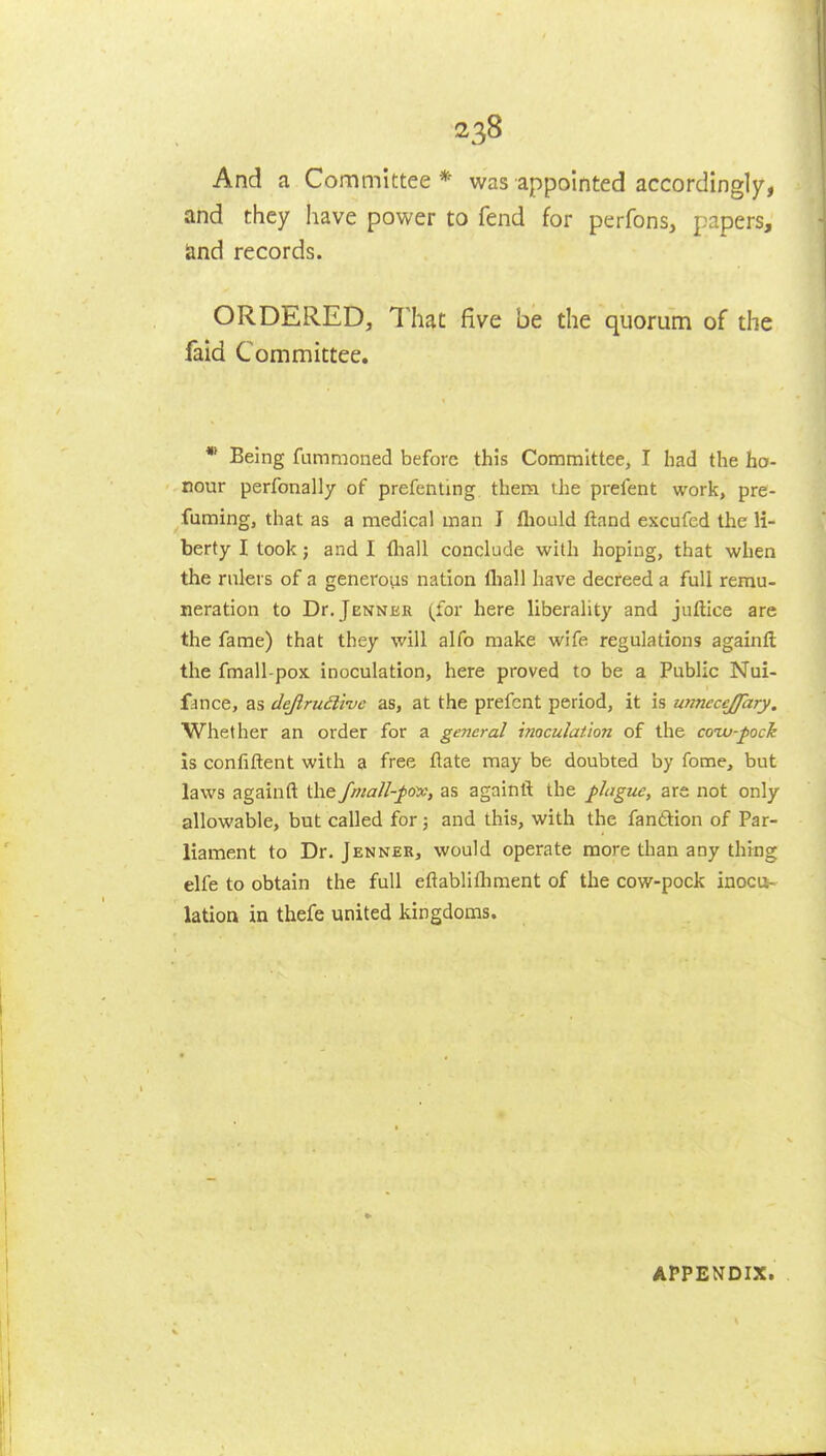 And a Committee* was appointed accordingly, and they have power to fend for perfons, papers, land records. ORDERED, Thu five be the quorum of the faid Committee, * Being fummoned before this Committee, I had the ho- nour perfonally of prefenting them the prefent work, pre- fuming, that as a medical man I fliould ftand excufcd the li- berty I took; and I fliall conclude with hoping, that when the rulers of a generous nation lliall have decreed a full remu- neration to Dr.jENNER (for here liberality and juftice are the fame) that they will alfo make wife regulations againft the fmall-pox inoculation, here proved to be a Public Nui- fance, as dejiruil'me as, at the prefent period, it is unnecejfary. Whether an order for a general inoculation of the coiv-pock is confiftent with a free flate may be doubted by fome, but laws agalnft the fmall-^ov, as againl^ the plague, are not only allowable, but called for; and this, with the fanftion of Par- liament to Dr. Jenner, would operate more than any thing elfe to obtain the full eftablifliment of the cow-pock inocu- lation in thefe united kingdoms. APPENDIX.