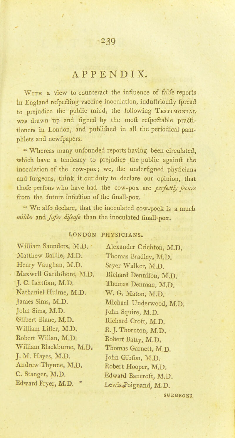 APPENDIX. With a view to counteratl the influence of falfe reports in England refpefting vaccine inoculation, induftrioufly fpread to prejudice the public mind, the following Testimonial- was drawn Tip and ligned by the moft refpeftable pra6li- tioners in London, and publiflied in all the periodical pam- phlets and newfpapers.  Whereas many unfounded reports having been circulated, which have a tendency to prejudice the public againft the inoculation of the cow-pox; we, the underfigned phyficians and furgeons, think it our duty to declare our opinion, that thofe perfons who have had the cow-pox are ^erfedly Jccurc from the future infettion of the fmall-pox. We alfo declare, that the inoculated cow-pock is a much milder and Jafer difeafe than the inoculated fmall pox. LONDON William Saunders, M.D. Matthew Baillie, M.D. Henry Vaughan, M.D. Maxwell Gar'th/hore, M.D. J, C. Lettfom, M.D. Nathaniel Hulme, M.D. James Sims, M.D. John Sims, M.D. Gilbert Blane, M.D. William Lifter, M.D. Robert Willan, M.D. William Blackburne, M.D. J. M. Hayes, M.D. Andrew Thynne, M.D. C. Stanger, M.D. Edward Fryer, M.D. * PHYSICIANS. Alexander Crichton, M.D. Thomas Bradley, M.D. Sayer Walker, M.D. Richard Dennifon, M.D. Thomas Denman, M.D. W. G. Maton, M.D. Michael Underwood, M.D. John Squire, M.D. Richard Croft, M.D. R.J.Thornton, M.D. Robert Batty, M.D. Thomas Garnett, M.D. John Gibfon, M.D. Robert Hooper, M.D. Edward Bancroft, M.D, Lewis.foignand; M.D. SURGEONS.