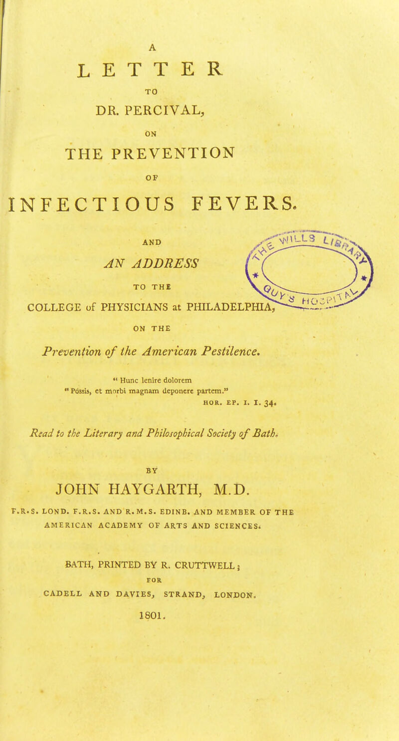 I A LETTER TO DR. PERCIVAL, ON THE PREVENTION OF INFECTIOUS FEVERS. ON THE Preveniion of the American Pestilence.  Hunc lenire dolorem  Pdssis, et mnrbi magnam (leponcre partem. HOR. EP. I. I. 34, Read to the Literary and Philosophical Society of Bath. BY JOHN HAYGARTH, M.D. F.R.S. LOND. F.R.S. AND R.M.S. EDINB. AND MEMBER OF THE AMERICAN ACADEMY OF ARTS AND SCIENCES^ BATH, PRINTED BY R. CRUTTWELL 5 FOR CADELL AND DAVIESj STRAND, LONDON. 1801.