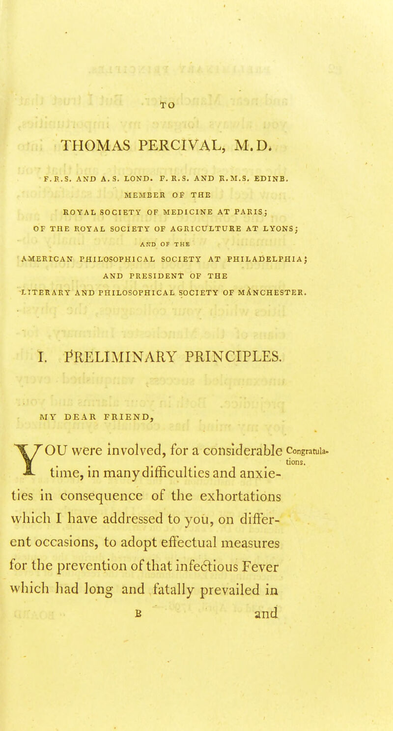 TO THOMAS PERCIVAL, M.D. F.B.S. AND A.S. LOND. F. R.S. AND JR.M.S. EDINB. MEMBER Of THE ROYAL SOCIETY OF MEDICINE AT PARISj OF THE ROYAL SOCIETY OF AGRICULTURE AT LYONS; AND OF THE AMERtCAN PHILOSOPHICAL SOCIETY AT PHIL ADELPHIA J AND PRESIDENT OF THE ■LITERARY AND PHILOSOPHICAL SOCIETY OF MANCHESTER. I. I^RELIMINARY PRINCIPLES. MY DEAR FRIEND, ''OU were involved, for a considerable congramia. A time, in many difficulties and anxie- ties in consequence of the exhortations which I have addressed to you, on difFer- for the prevention of that infe6lious Fever which had long and fatally prevailed in tions. ent occasions, to adopt effectual measures