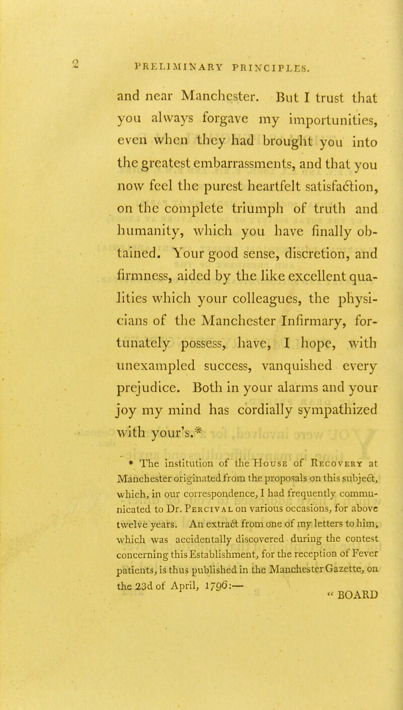 and near Manchester. But I trust that you always forgave my importunities, even when they had brought you into the greatest embarrassments, and that you now feel the purest heartfelt satisfadion, on the complete triumph of truth and humanity, which you have finally ob- tained. Your good sense, discretion, and firmness, aided by the like excellent qua- lities which your colleagues, the physi- cians of the Manchester Infirmary, for- tunately possess, have, I hope, with unexampled success, vanquished every prejudice. Both in your alarms and your joy my mind has cordially sympathized with your's.* * The institution of the House of Recovery at Manchester originated from the proposals on this subjeft, which, in our correspondence, I had frequently commu- nicated to Dr. Peucival on various occasions, for above twelve years. An extraft from one of my letters to him, which was accidentally discovered during the contest concerning this Establishment, for the reception of Fever patients, is thus published in the Manchester Gazette, on the 23d of April, 1796:— BOARD