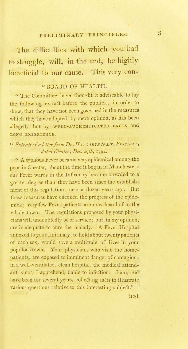 Tlie difficulties with which you had to struggle, will, in the end, be highly beneficial to our cause. This very con-  BOARD OF HEALTH.  The Committee have thought it adviseable to lay tlie following extraft before the publick, in order to shew, that they have not been governed in the measures which they have adopted, by mere opinion, as has been alleged, but by well-authenticated facts and LONG EXPEKIENCK.  Extraa of a letter from Dr. Ha ygarth to Dr. PsRCirAi, dated Chester^ Dec. i^th, 1794-  A typhous Fever became veryepidemical among the poor in Chester, about the time it began in Manchester j our Fever wards in the Infirmary became crowded to a greater degree than they have been since tlie establish- ment of this regulation, near a dozen years ago. But these measures have checked the progress of the epide- mickj very few Fever patients are now heard of in the whole town. The regulations proposed by your physi- cians will undoubtedly be of service; but, in my opinion, are inadequate to cure the malady. A Fever Hospital annexed to your Infirmary, to hold about twenty patients of each sex, would save a multitude of lives in your populous town. Your physicians who visit the home- patients, are exposed to imminent danger of contagion in a well-ventilated, clean hospital, the medical attend- ant is not, I apprehend, liable to infeftion. I am, and have been for several years, collefting fatfls to illustrate various questions relative to this interesting subje6l. test