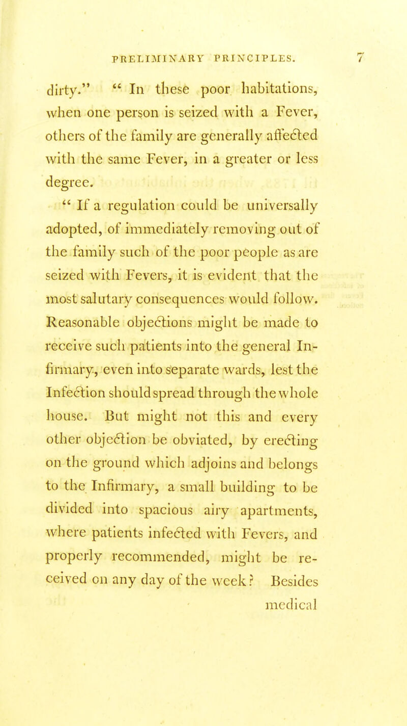 dirty.  In these poor habitations, when one person is seized with a Fever, others of the family are generally affe6led with the same I'ever, in a greater or less degree.  If a regulation could be universally adopted, of immediately removing out of the family such of the poor people as are seized with Fevers, it is evident that the most salutary consequences would follow. Reasonable obje6tions might be made to receive such patients into the general In- firmary, even into separate wards, lest the Infection should spread through the whole house. But might not this and every other objection be obviated, by erecting on the ground which adjoins and belongs to the Infirmary, a small building to be divided into spacious airy apartments, where patients infe6ted with Fevers, and properly recommended, might be re- ceived on any day of the week ? Besides medical