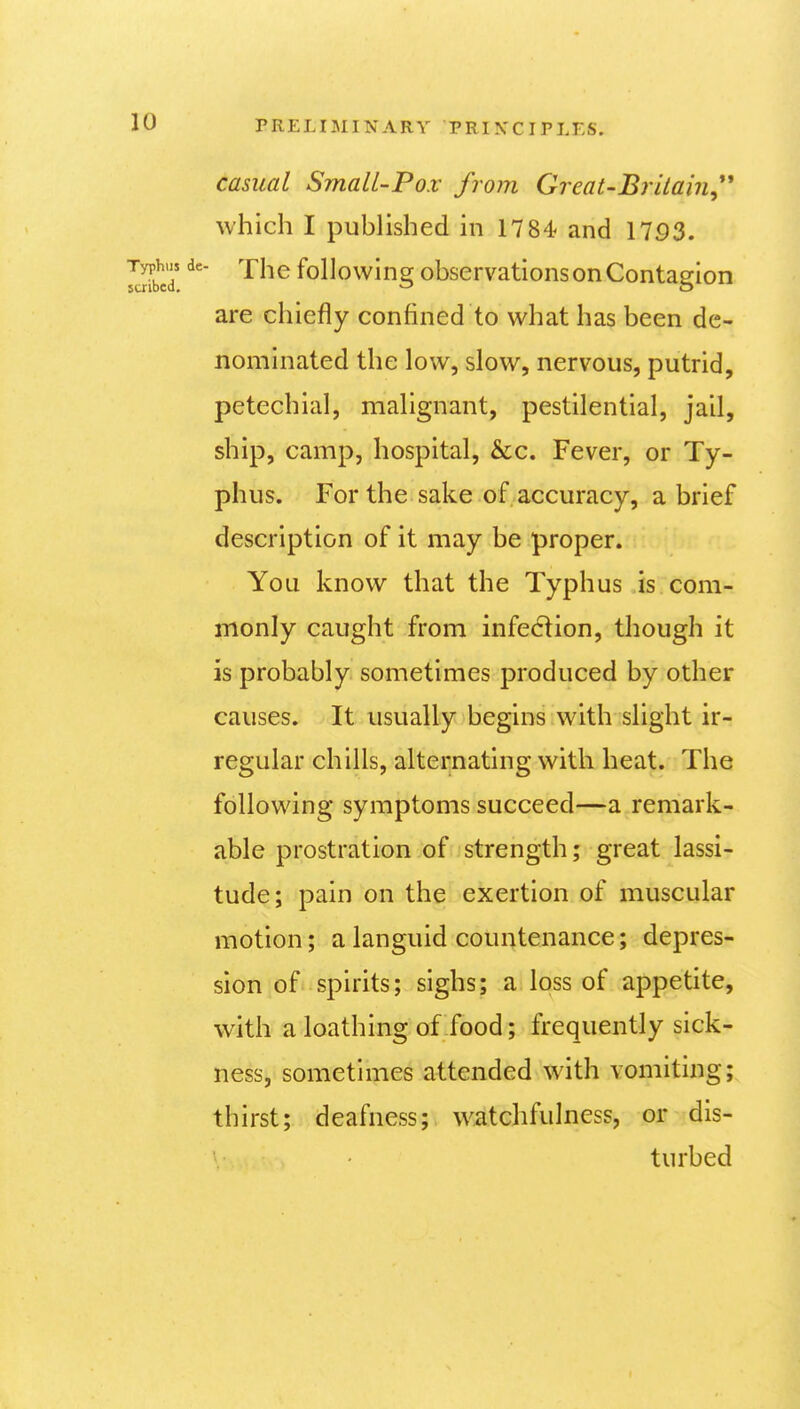 casual SmalL-Po.v from Great-Britain^*'' which I published in 1784 and 1753. The following observations on Contagion are chiefly confined to what has been de- nominated the low, slow, nervous, putrid, petechial, malignant, pestilential, jail, ship, camp, hospital, &c. Fever, or Ty- phus. For the sake of accuracy, a brief description of it may be proper. You know that the Typhus is com- monly caught from infection, though it is probably sometimes produced by other causes. It usually begins with slight ir- regular chills, alternating with heat. The following symptoms succeed—a remark- able prostration of strength; great lassi- tude; pain on the exertion of muscular motion; a languid countenance; depres- sion of spirits; sighs; a loss of appetite, with a loathing of food; frequently sick- ness, sometimes attended with vomiting; thirst; deafness; watchfulness, or dis- turbed