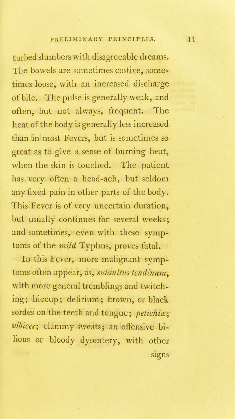 turbed slumbers with disagreeable dreams. The bowels are sometimes costive, some- times loose, with an increased discharge of bile. The pulse is generally weak, and often, but not always, frequent. The heat of the body is generally less increased than in most Fevers, but is sometimes so great as to give a sense of burning heat, when the skin is touched. The patient has very often a head-ach, but seldom any fixed pain in other parts of the body. This Fever is of very uncertain duration, but usually continues for several weeks; and sometimes, even with these symp- toms of the mild Typhus, proves fatal. In this Fever, more malignant symp- toms often appear, as, subsultus teiidinum^ with more general tremblings and twitch- ing; hiccup; delirium; brown, or black sordes on the teeth and tongue; petichia; vibices; clammy Sweats; an offensive bi- lious or bloody dysentery, with other signs