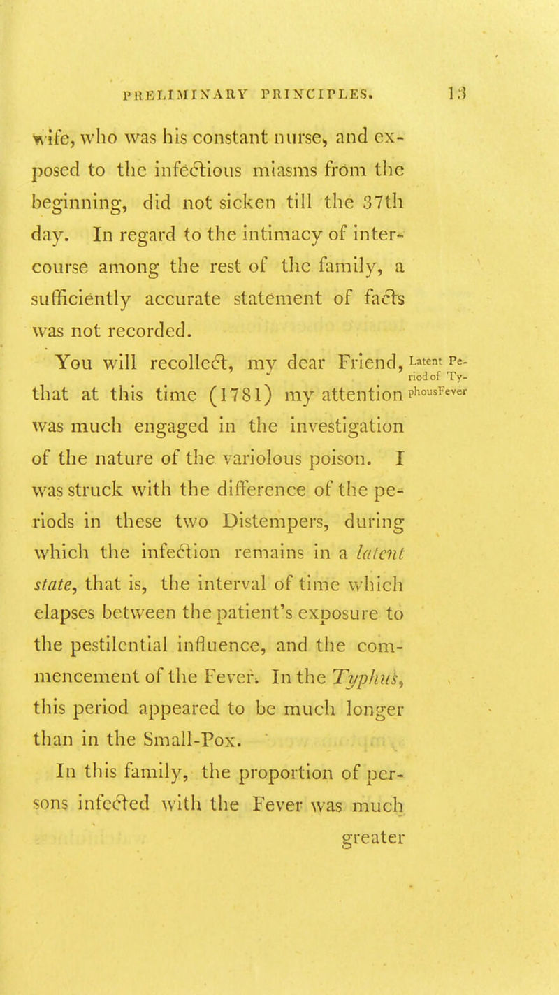 wife, who was his constant nursCi, and ex- posed to the infedlioiis miasms from the beginning, did not sicken till the 37th day. In regard to the intimacy of intern- course among the rest of the family, a sufificiently accurate statement of fiicls was not recorded. You will recolle6l, mv dear Friend, Latent Pe- riod of Ty- that at this time (1781) my attentionp'^°^f*^«^ was much engaged in the investigation of the nature of the variolous poison. I was struck with the difference of the pe-* rlods in these two Distempers, during which the infe(ftion remains in a latent state, that is, the Interval of time which elapses between the patient's exposure to the pestilential influence, and the com- mencement of the Feven In the Ti/phuk, this period appeared to be much longer than in the Small-Pox. In this family, the proportion of per- sons infected with the Fever was much greater