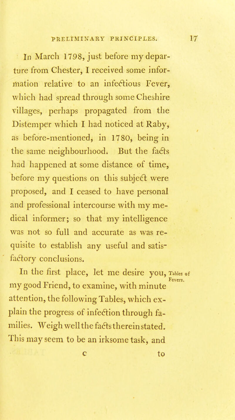 In March 1798, just before my depar- ture from Chester, I received some infor- mation relative to an infe(5tious Fever, which had spread through some Cheshire villages, perhaps propagated from the Distemper which I had noticed at Raby^ as before-mentioned, in 1780, being in the same neighbourhood. But the fadts had happened at some distance of time, before my questions on this subject were proposed, and I ceased to have personal and professional intercourse with my me- dical informer; so that my intelligence was not so full and accurate as was re- quisite to establish any useful and satis- fa6lory conclusions. In the first place, let me desire you. Tables o Fevers* my good Friend, to examine, with minute attention, the following Tables, which ex- plain the progress of infection through fa- milies. Weigh well the fa6ts therein stated. This may seem to be an irksome task, and c to