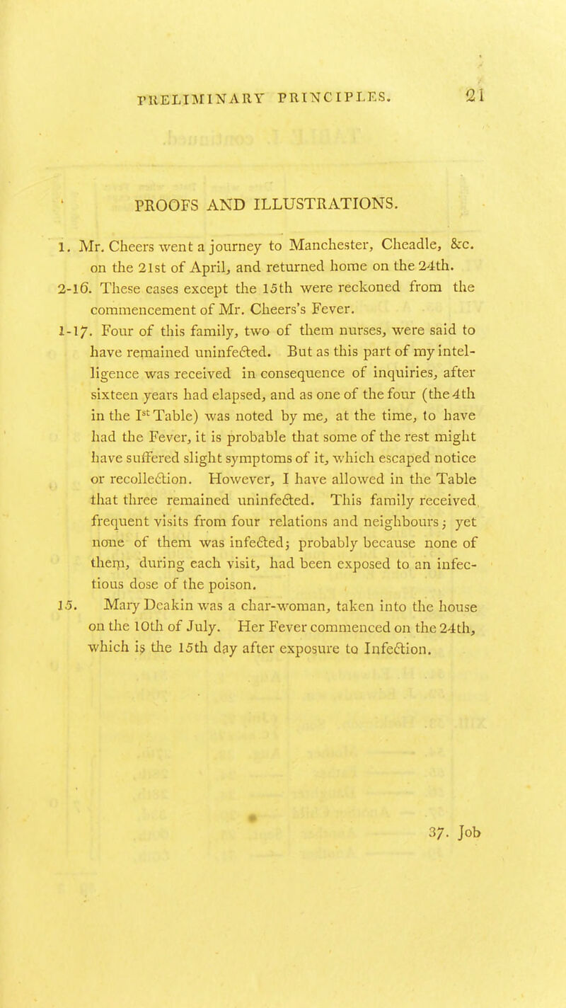 PROOFS AND ILLUSTRATIONS. 1, Mr. Cheers went a journey to Manchester, Cheadle, 8cc. on the 21st of April, and returned home on the 24th. 2-l6. These cases except the 15th were reckoned from the commencement of Mr. Cheers's Fever. I-17. Four of this family, two of tliem nurses, were said to have remained uninfefted. But as this part of my intel- ligence was received in consequence of inquiries, after sixteen years had elapsed, and as one of the four (the 4th in the T^ Table) was noted by me, at the time, to have had the Fever, it is probable that some of the rest might iiave suifered slight symptoms of it, which escaped notice or recolledlion. However, I have allowed in the Table that three remained uninfe£ted. This family received freqvient visits from four relations and neighbours; yet none of them was infeftedj probably because none of therp, during each visit, had been exposed to an infec- tious dose of the poison. 1.5. Mary Deakin was a char-woman, taken into the house on the 10th of July. Her Fever commenced on the 24th, which i? the 15th day after exposure to Infeftion. 37. Job