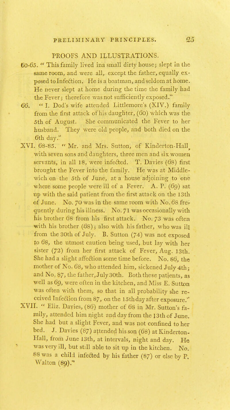 PROOFS AND ILLUSTRATIONS. CO-65.  This family lived ina small dirty house; slept in the same room, and were all, except the father, equally ex- posed tolnfeftion. He is a boatman, and seldom at home. He never slept at home during the time the family had the Fever; therefore was not sufficiently exposed. 66.  I. Dod's wife attended Littlemore's (XIV.) family from the first attack of his daughter, (60) which was the 5th of August. She communicated the Fever to her husband. They were old people, and both died on the 6th day. XVI. 68-85.  Mr. and Mrs. Sutton, of Kinderton-Hall with seven sons and daughters, three men and six women servants, in all 18, were infefted. T. Davies (68) first brought the Fever into the family. He was at Middle- wich on the 5th of June, at a house adjoining to one where some people were ill of a Fever. A. P. (6g) sat up with the said patient from the first attack on the 13th of June. No. yo was in the same room with No. 68 frer quently during his illness. No. 71 was occasionally with his brother 68 from his first attack. No. 73 was often with his brother (68); also with his father, who was ill from the 30th of July. B. Sutton (74) was not exposed to 68, the utmost caution being \ised, but lay with her sister (72) from her first attack of Fever, Aug. 13th. She had a slight affeftion some time before. No. 86, the mother of No. 68, who attended him, sickened July 4th j and No. 87, the father, July 30th. Both these patients, as well as 69, were often in the kitchen, and Miss E. Sutton was often with them, so that in all probability she re- ceived Tnfeaion from 87, on the 15th day after exposure. XVII.  Eliz. Dayies, (86) motlier of 68 in Mr. Sutton's fa- mily, attended him night and day from the }3th of June. She had but a slight Fever, and was not confined to her bed. J. Davies (87) attended his son (68) at Kinderton- Hall, from June 13th, at intervals, night and day. He was veiy ill, but still able to sit up in the kitchen. No. 88 was a child infeded by his father (87) or else by P, Walton (89).