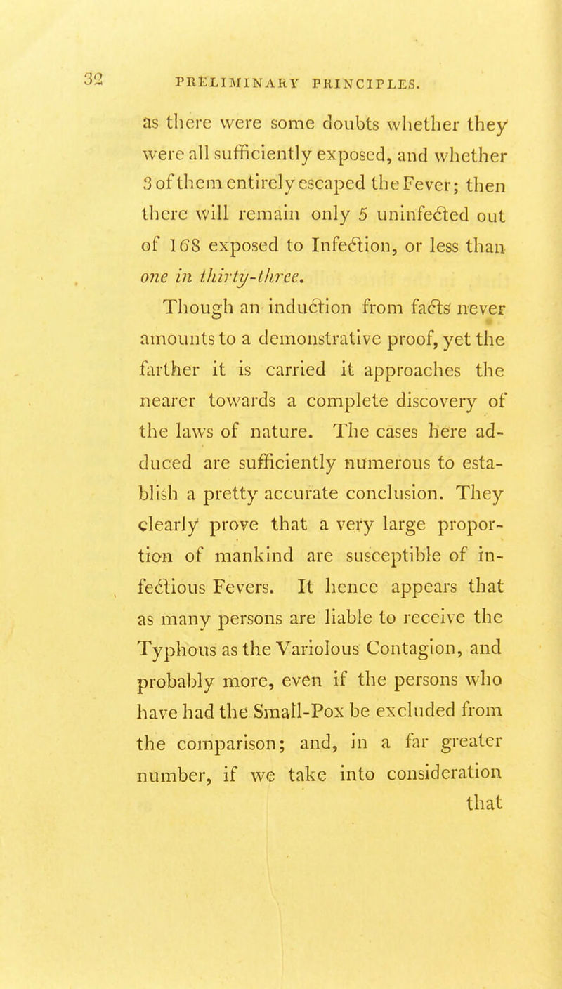 as there were some doubts whether they were all sufficiently exposed, and whether 3 of them entirely escaped the Fever; then there will remain only 5 uninfected out of 16S exposed to Infe6lion, or less than o?ie in ihirty-thrce. Though an indu6lion from facls never amounts to a demonstrative proof, yet the farther it is carried it approaches the nearer towards a complete discovery of the laws of nature. The cases here ad- duced are sufficiently numerous to esta- blish a pretty accurate conclusion. They clearly prove that a very large propor- tion of mankind are susceptible of in- fedious Fevers. It hence appears that as many persons are liable to receive the Typhous as the Variolous Contagion, and probably more, even if the persons who have had the Small-Pox be excluded from the comparison; and, in a far greater number, if we take into consideration that