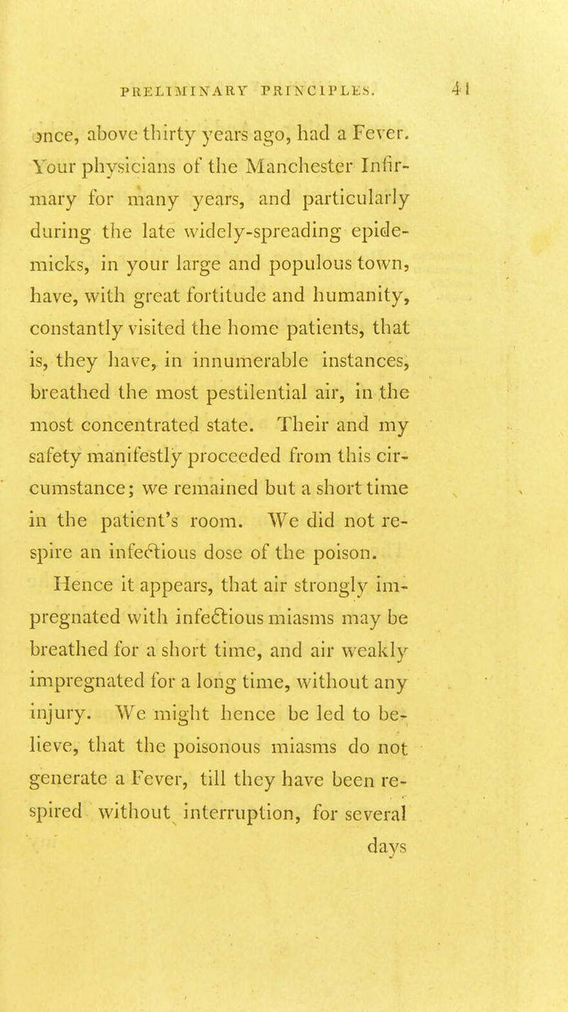 mce, above thirty years ago, had a Fever. Your physicians of the Manchester Inlir- mary for many years, and particularly during the late widely-spreading epide- micks, in your large and populous town, have, with great fortitude and humanity, constantly visited the home patients, that is, they have, in innumerable instances, breathed the most pestilential air, in the most concentrated state. Their and my safety manifestly proceeded from this cir- cumstance; we remained but a short time in the patient's room. We did not re- spire an infectious dose of the poison. Hence it appears, that air strongly im- pregnated with infeflious miasms may be breathed for a short time, and air weakly impregnated for a long time, without any injury. We might hence be led to be- lieve, that the poisonous miasms do not generate a Fever, till they have been re- spired without interruption, for several days