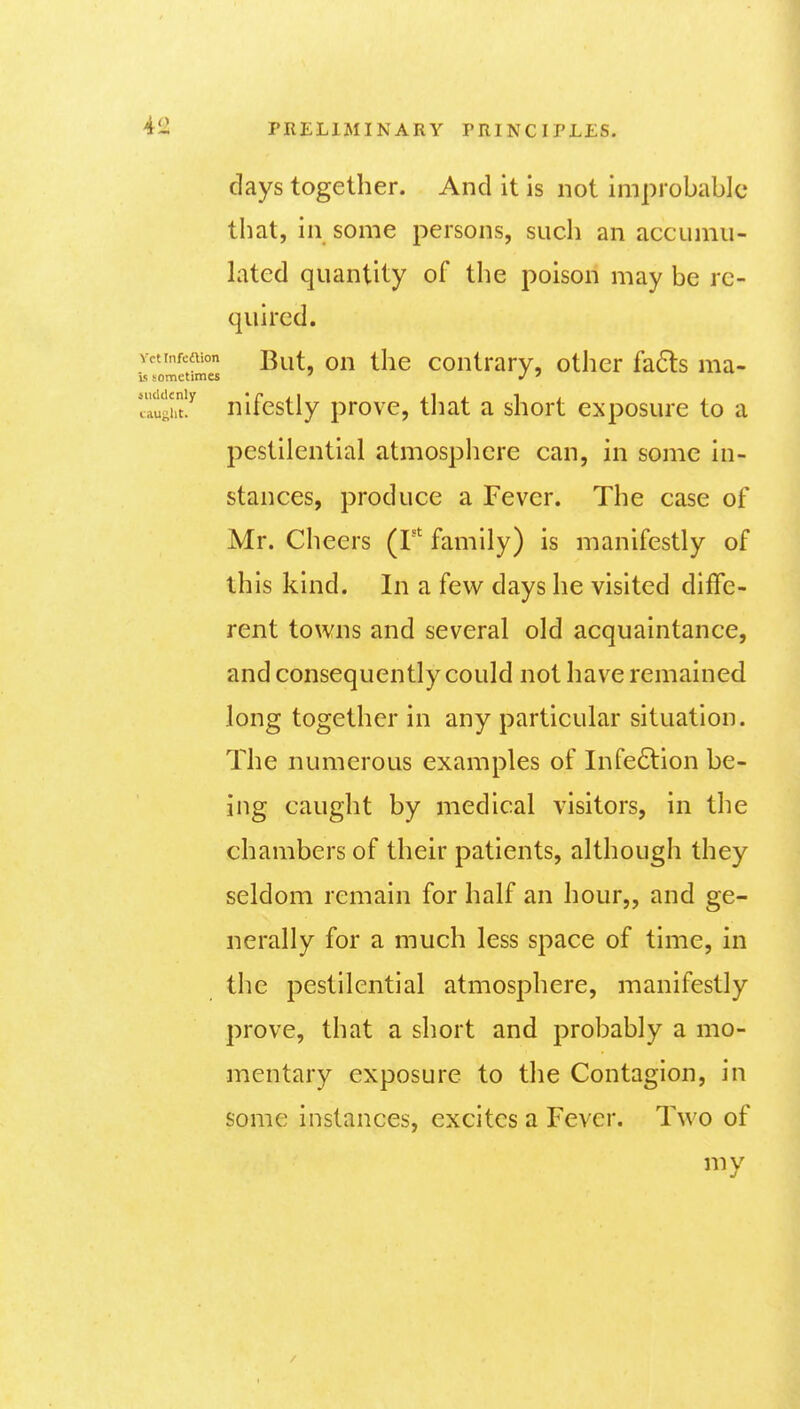 days together. And it is not improbable that, in some persons, such an accumu- lated quantity of the poison may be re- quired. yctinfeaion on thc contrarv, other fa6ls ma- v; sometimes ' J ^ 7^ughtJ nifestly prove, tliat a short exposure to a pestilential atmospliere can, in some in- stances, produce a Fever. The case of Mr. Cheers (F family) is manifestly of this kind. In a few days he visited diffe- rent towns and several old acquaintance, and consequently could not have remained long together in any particular situation. The numerous examples of Infe6tion be- ing caught by medical visitors, in the chambers of their patients, although they seldom remain for half an hour,, and ge- nerally for a much less space of time, in the pestilential atmosphere, manifestly prove, that a short and probably a mo- mentary exposure to the Contagion, in some instances, excites a Fever. Two of my