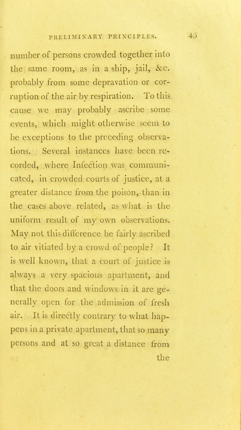 number of pei'sons crowded together into the same room, as in a ship, jail, &c. probably from some depravation or cor- ruption of the air by respiration. To this, cause we may probably ascribe some events, which might otherwise seem to be exceptions to the preceding observa- tions. Several instances have been re- corded, where Infe(5lion was communi- cated, in crowded courts of justice, at a greater distance from the poison,-than in the cases above related, as what is the uniform result of my own observations. May not this difference be fairly ascribed to air vitiated by a crowd of people? It is well known, that a court of justice is always a very spacious apartment, and that the doors and windows, in it are ore- nerally open for the admission of fresh air. It is diredly contrary to what hap- pens in a private apartment, that so many persons and at so great a distance from the