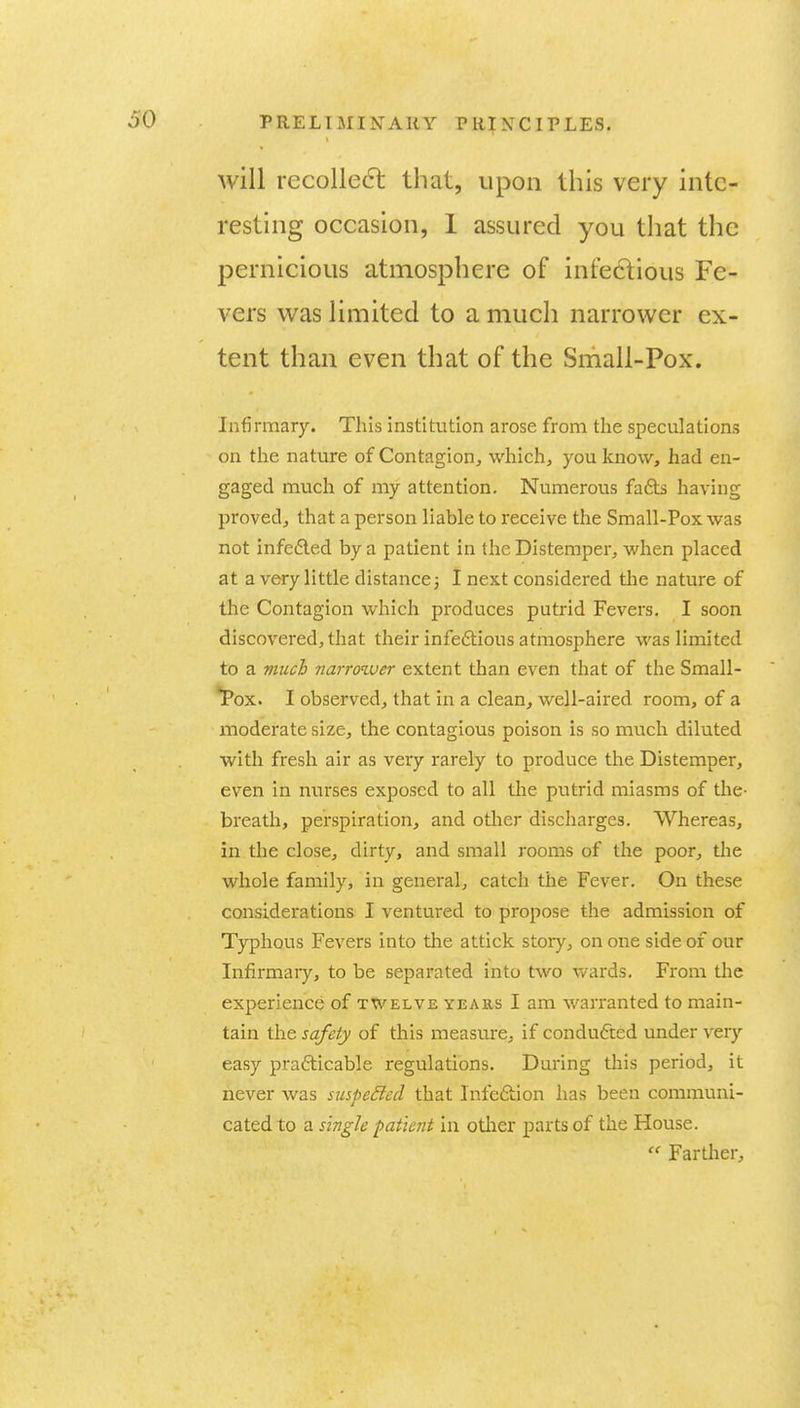 will recolle6l that, upon this very inte- resting occasion, 1 assured you that the pernicious atmosphere of infectious Fe- vers W2LS limited to a much narrower ex- tent than even that of the Small-Pox. Infirmary. This institution arose from the speculations on the nature of Contagion^ which, you know, had en- gaged much of my attention. Numerous fa6b having proved, that a person liable to receive the Small-Pox was not infefted by a patient in the Distemper, when placed at a very little distance3 I next considered tlie nature of the Contagion which produces putrid Fevers. I soon discovered, that their infe6tious atmosphere was limited to a much narroiver extent than even that of the Small- *Pox. I observed, that in a clean, well-aired room, of a inoderate size, the contagious poison is so much diluted with fresh air as very rarely to produce the Distemper, even in nurses exposed to all tlie putrid miasms of the- breath, perspiration, and other discharges. Whereas, in the close, dirty, and small rooms of the poor, the whole family, in general, catch the Fever. On these considerations I ventured to propose the admission of Typhous Fevers into the attick story, on one side of our Infirmary, to be separated into two wards. From the experience of twelve years I am warranted to main- tain the safety of this measure, if condufted under very easy prafticable regulations. During this period, it never was suspeSied that Infeftion has been communi- cated to a single patient in otlier parts of the House.  Farther,