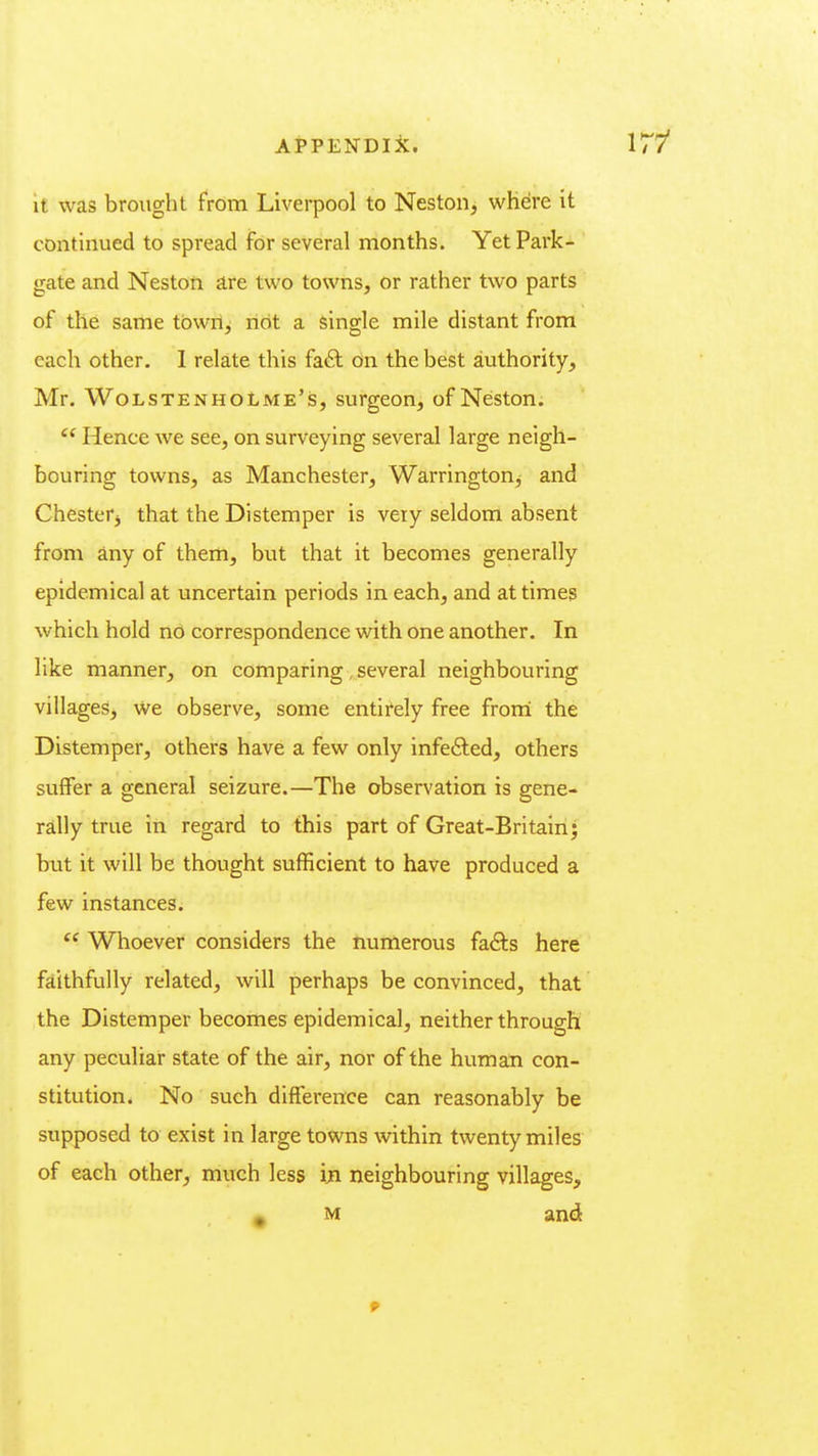 17/ It was brought from Liverpool to Neston, where it continued to spread for several months. Yet Park- gate and Neston are two towns, or rather two parts of the same tbwn^ not a single mile distant from each other. I relate this fa£l on the best authority, Mr. WolstenhoLme's, surgeon, of Neston. ^' Hence we see, on surveying several large neigh- bouring towns, as Manchester, Warrington^ and Chesterj that the Distemper is very seldom absent from any of them, but that it becomes generally epidemical at uncertain periods in each, and at times which hold no correspondence with one another. In like manner, on comparing, several neighbouring villages, We observe, some entirely free frorri the Distemper, others have a few only infe6led, others suffer a general seizure.—The observation is gene- rally true in regard to this part of Great-Britain; but it will be thought sufficient to have produced a few instances. Whoever considers the numerous h&is here faithfully related, will perhaps be convinced, that the Distemper becomes epidemical, neither through any peculiar state of the air, nor of the human con- stitution. No such difference can reasonably be supposed to exist in large towns within twenty miles of each other, much less ijfi neighbouring villages, A M and 9