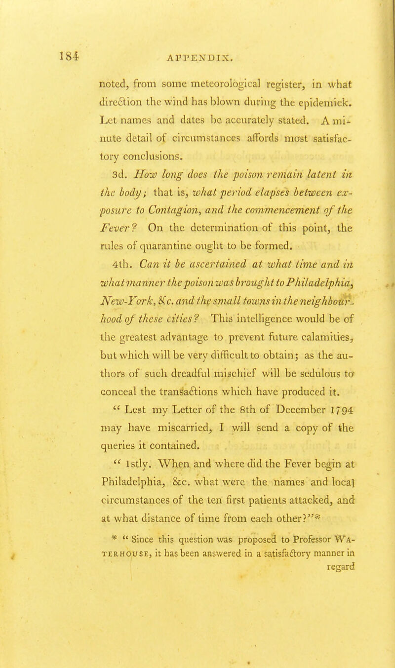 noted, from some meteorological register, in what dirctSlion the wind has blown during the epidemick. Let names and dates be accurately stated. A mi^ nute detail of circumstances aflbrds most satisfac- tory conclusions. 3d, How long does the poison remain latent in the body; that is, what period elapses between ex- posure to Contagion^ and the commencement of the Fever? On the determination of this point, the rules of quarantine ought to be formed. 4th. Can it be ascertained at what time and in whatmanner the poison was brought to Philadelphia^ New-York, S^c. and t.h( small towns in the neighbour^ hood of these cities? This intelligence would be of the greatest advantage to prevent future calamities, but which will be very difficult to obtain; as the au- thors of such dreadful mischief will be sedulous ta conceal the tran^aftions which have produced it.  Lest my Letter of the 8th of December 1794 may have miscarried, I will send a copy of the queries it contained. . Istly. When and where did the Fever begin at Philadelphia, Sec. what were the names and local circumstances of the ten first patients attacked, and at what distance of time from each other?* *  Since this question was proposed to Professor Wa- TERHOUSE, it has been answered in a satisfactory manner in regard