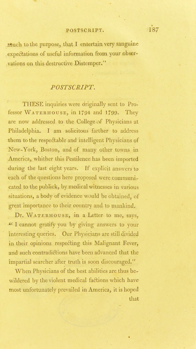 rftuch to the purpose^ that I entertain very sanguine , expedations of useful information from your obser- vations on this destructive Disteinper. POSTSCRIPT, THESE inquiries were driginally sent to Pro. fessor Waterhouse, in 1794 and 1799- They are now addressed to the College of Physicians at Philadelphia. I am solicitous farther to address them to the respe£lable and intelligent Physicians of New-Yorkj Boston, and of many other towns in America, whither this Pestilence has been imported during the last eight years. If explicit answers to each of the questions here proposed were communi- cated to the publick, by medical witnesses in various situations, a body of evidence would be obtained, of great importance to their country and to mankind. Dr. Waterhouse, in a Letter to me, says, I cannot gratify you by giving answers to your interesting queries. Our Physicians are still divided in their opinions respe6ting this Malignant Fever, and such contradi£lions have been advaneed that the impartial searcher after truth is soon discouraged. When Physicians of the best abilities are thus be- wildered by the violent medical factions which have most unfortunately prevailed in America, it is hoped that