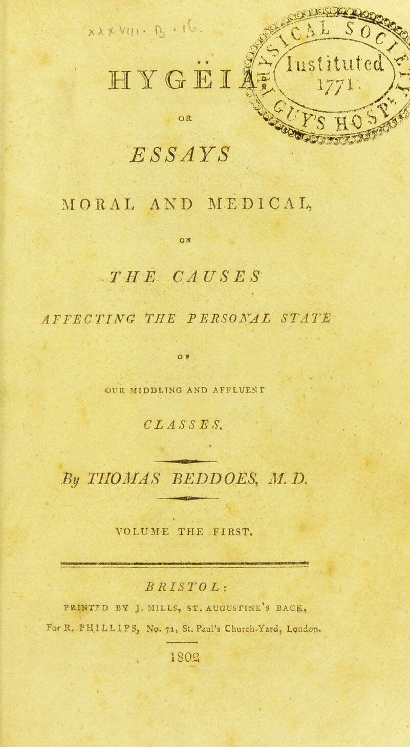 ESSAYS MORAL AND MEDICAL, OK THE CAUSES AFFECT INC THE PERSONAL STATE O I OUR MIDDLING AND AFFLUENT CLASSES. By THOMAS BEDDOES, MB. VOLUME THE FIRST. BRISTOL : PRINTED BY J. MILLS, ST. AUGUSTINE'S BACK, For R. PHILLIPS, N'o. 7.1, St. Paul's Church-Yard, London, 1802