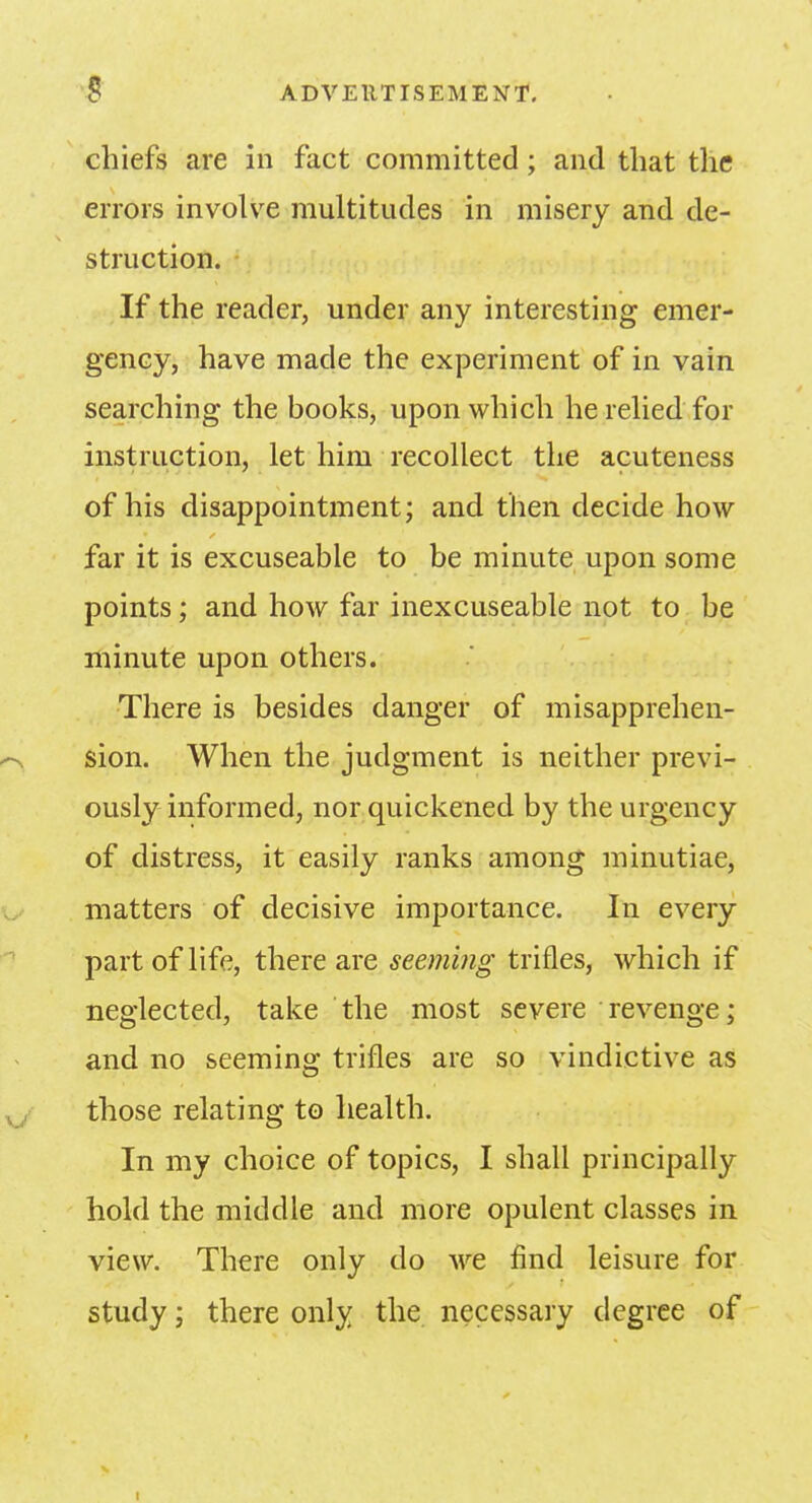 chiefs are in fact committed; and that the errors involve multitudes in misery and de- struction. If the reader, under any interesting emer- gency, have made the experiment of in vain searching the books, upon which he relied for instruction, let him recollect the acuteness of his disappointment; and then decide how far it is excuseable to be minute upon some points; and how far inexcuseable not to be minute upon others. There is besides danger of misapprehen- sion. When the judgment is neither previ- ously informed, nor quickened by the urgency of distress, it easily ranks among minutiae, matters of decisive importance. In every part of life, there are seeming trifles, which if neglected, take the most severe revenge; and no seeming trifles are so vindictive as those relating to health. In my choice of topics, I shall principally hold the middle and more opulent classes in view. There only do we find leisure for study; there only the necessary degree of i