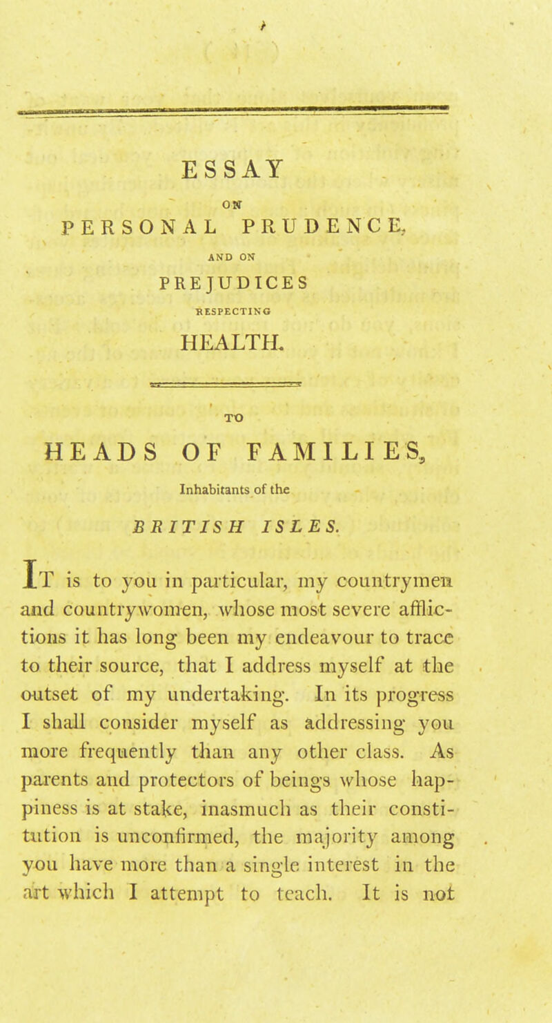 r ESSAY ON PERSONAL PRUDENCE, AND ON PREJUDICES RESPECTING HEALTH. TO HEADS OF FAMILIES, Inhabitants of the BRITISH ISLES. It is to you in particular, my country men and countrywomen, whose most severe afflic- tions it has long been my endeavour to trace to their source, that I address myself at the outset of my undertaking. In its progress I shall consider myself as addressing you more frequently than any other class. As parents and protectors of beings whose hap- piness is at stake, inasmuch as their consti- tution is unconfirmed, the majority among you have more than a single interest in the art which I attempt to teach. It is not