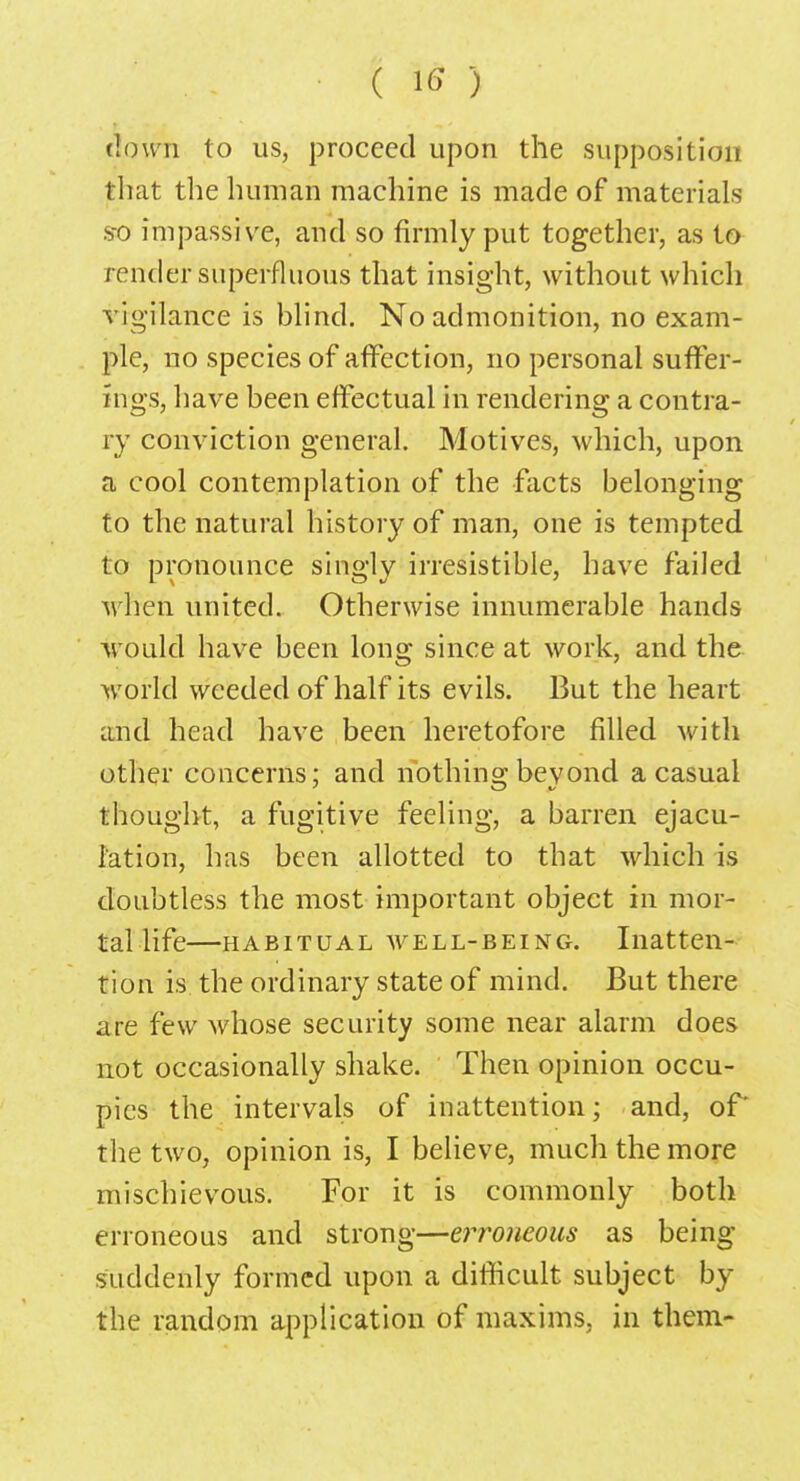 down to us, proceed upon the supposition that the human machine is made of materials s-o impassive, and so firmly put together, as to render superfluous that insight, without which vigilance is blind. No admonition, no exam- ple, no species of affection, no personal suffer- ings, have been effectual in rendering a contra- ry conviction general. Motives, which, upon a cool contemplation of the facts belonging to the natural history of man, one is tempted to pronounce singly irresistible, have failed when united. Otherwise innumerable hands would have been long since at work, and the world weeded of half its evils. But the heart and head have been heretofore filled with other concerns; and nothing beyond a casual thought, a fugitive feeling, a barren ejacu- lation, has been allotted to that which is doubtless the most important object in mor- tal life—habitual well-being. Inatten- tion is the ordinary state of mind. But there are few whose security some near alarm does not occasionally shake. Then opinion occu- pies the intervals of inattention; and, or the two, opinion is, I believe, much the more mischievous. For it is commonly both erroneous and strong—erroneous as being suddenly formed upon a difficult subject by the random application of maxims, in them-