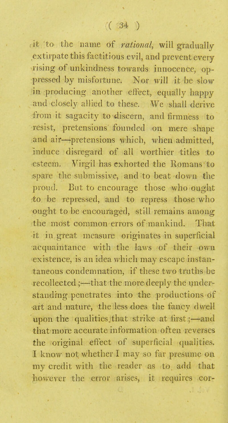 it to the name of rational, will gradually extirpate this factitious evil, and prevent every rising of unkindness towards innocence, op- pressed by misfortune. Nor will it be slow in producing another effect, equally happy and closely allied to these. We shall derive from it sagacity to discern, and firmness to resist, pretensions founded on mere shape and air—pretensions which, when admitted, induce disregard of all worthier titles to esteem. Virgil has exhorted the Romans to spare the submissive, and to beat down the proud. But to encourage those who ought to be repressed, and to repress those who ought to be encouraged, still remains among the most common errors of mankind. That it in great measure originates in superficial acquaintance with the laws of their own existence, is an idea which may escape instan- taneous condemnation, if these two truths be recollected ;—that the more deeply the under- standing penetrates into the productions of art and nature, the less does the rancv dwell upon the qualities.that strike at first;—and that more accurate information often reverses the original effect of superficial qualities. I know not whether I may so far presume on my credit with the reader as to. add that however the error arises, it requires cor-