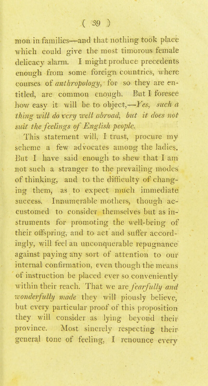 mon in families—and that nothing took place which could give the most timorous female delicacy alarm I might produce precedents enough from some foreign countries, where courses of anthropology, for so they are en- titled, are common enough. But I foresee how easy it will be to object,—Yes, such a iking will do very well abroad, but it does not suit the feelings of English people. This statement will, I trust, procure my scheme a few advocates among the ladies. But I have said enough to shew that I am not such a stranger to the prevailing modes of thinking, and to the difficulty of chang- ing them, as to expect much immediate success. Innumerable mothers, though ac- customed to consider themselves but as in- struments for promoting the well-being of their offspring, and to act and suffer accord- ingly, will feel an unconquerable repugnance against paying any sort of attention to our internal confirmation, even though the means of instruction be placed ever so conveniently within their reach. That we are fearfully and wonderfully made they will piously believe, but every particular proof of this proposition they will consider as lying beyond their province. Most sincrely respecting their general tone of feeling, I renounce every t