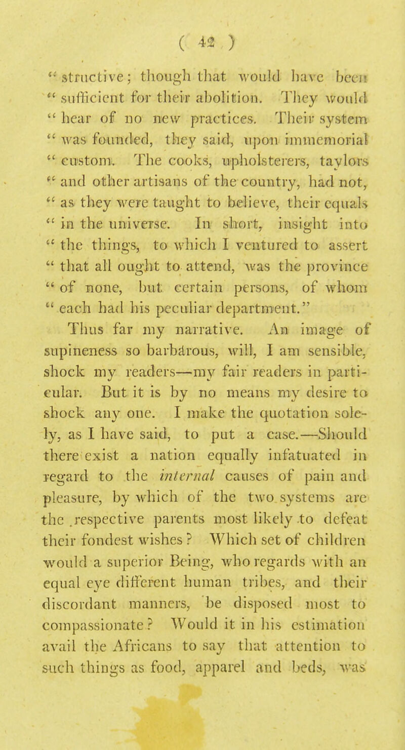 '•'structive; though that would have been  sufficient for their abolition. Tbey would  hear of no new practices. Tbeir system  was founded, they said, upon immemorial  custom. The cooks, upholsterers, taylors £ and other artisans of the country, had not,  as they were taught to believe, their equals  in the universe. In short, insight into  the things, to which I ventured to assert  that all ought to attend, was the province  of none, but certain persons, of whom  each had his peculiar department. Thus far my narrative. An image of supineness so barbarous, will, I am sensible, shock my readers—my fair readers in parti- cular. But it is by no means my desire to shock any one. I make the quotation sole- ly, as I have said, to put a case.—Should there exist a nation equally infatuated in regard to the internal causes of pain and pleasure, by which of the two systems are the .respective parents most likely to defeat their fondest wishes ? Which set of children would a superior Being, who regards with an equal eye different human tribes, and their discordant manners, be disposed most to compassionate ? Would it in his estimation avail the Africans to say that attention to such things as food,, apparel and beds, was