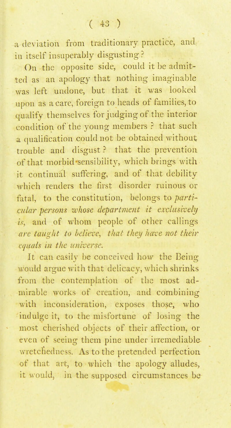 a deviation from traditionary practice, and, in itself insuperably disgusting? On the opposite side, could it be admit- ted as an apology that nothing imaginable was left undone, but that it was looked upon as a care, foreign to heads of families, to qualify themselves for judging of the interior condition of the voung members ? that such a qualification could not be obtained without trouble and disgust ? that the prevention of that morbid sensibility, which brings with it continual suffering, and of that debility which renders the first disorder ruinous or fatal, to the constitution, belongs to parti- cular persons whose department it exclusively is, and of whom people of other callings are taught to believe, that they have not their cijuals in the universe. It can easily be conceived how the Being would argue with that delicacy, which shrinks from the contemplation of the most ad- mirable works of creation, and combining with inconsideration, exposes those, who indulge it, to the misfortune of losing the most cherished objects of their affection, or even of seeing them pine under irremediable wretchedness. As to the pretended perfection of that art, to which the apology alludes, it would, in the supposed circumstances be