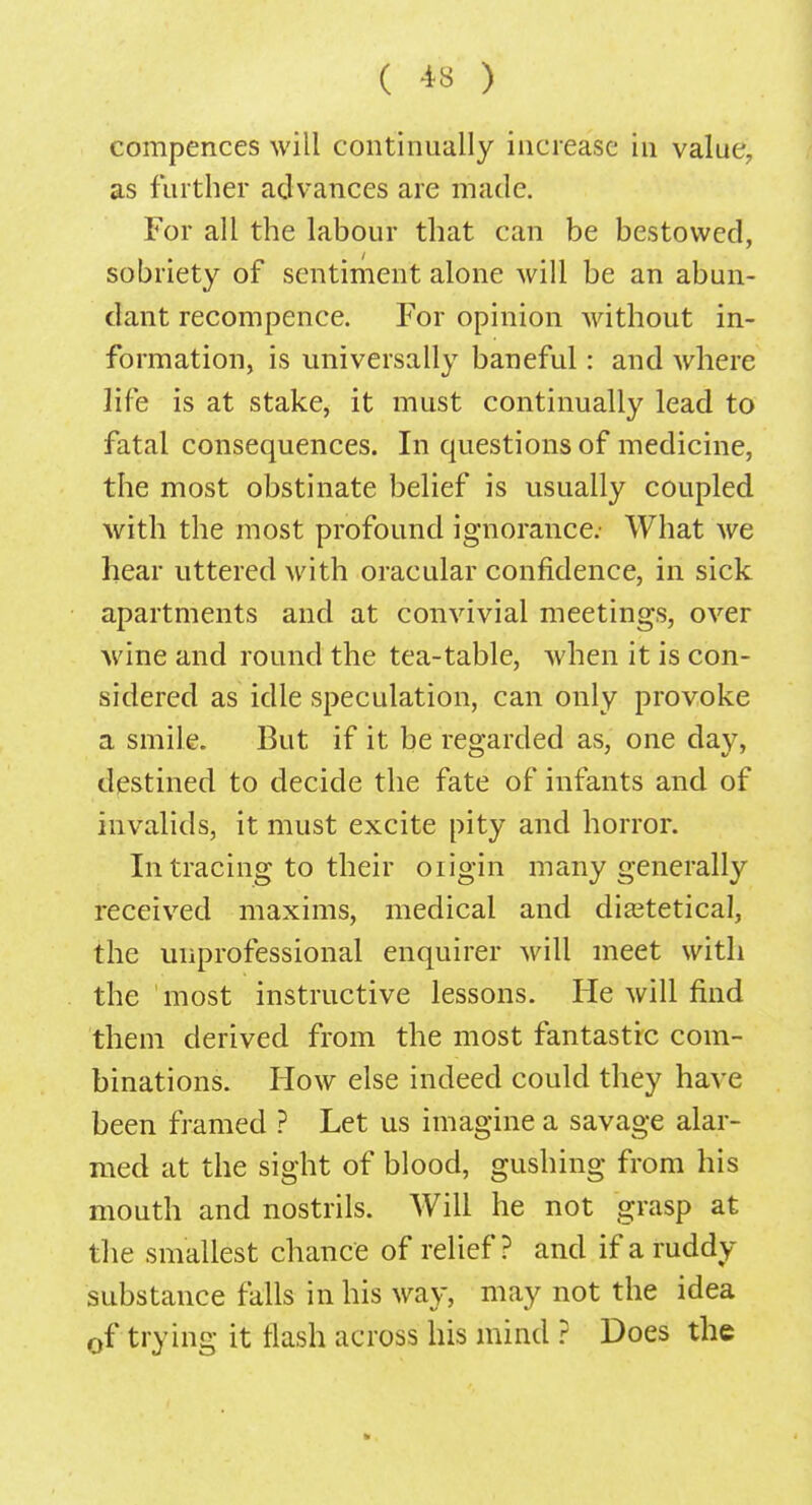 compences will continually increase in value, as further advances are made. For all the labour that can be bestowed, sobriety of sentiment alone will be an abun- dant recompence. For opinion without in- formation, is universally baneful: and where life is at stake, it must continually lead to fatal consequences. In questions of medicine, the most obstinate belief is usually coupled with the most profound ignorance: What we hear uttered with oracular confidence, in sick apartments and at convivial meetings, over wine and round the tea-table, Avhen it is con- sidered as idle speculation, can only provoke a smile. But if it be regarded as, one day, destined to decide the fate of infants and of invalids, it must excite pity and horror. In tracing to their origin many generally received maxims, medical and dia3tetical, the unprofessional enquirer will meet with the most instructive lessons. He will find them derived from the most fantastic com- binations. How else indeed could they have been framed ? Let us imagine a savage alar- med at the sight of blood, gushing from his mouth and nostrils. Will he not grasp at the smallest chance of relief? and if a ruddy substance falls in his way, may not the idea 0f trying it flash across his mind ? Does the