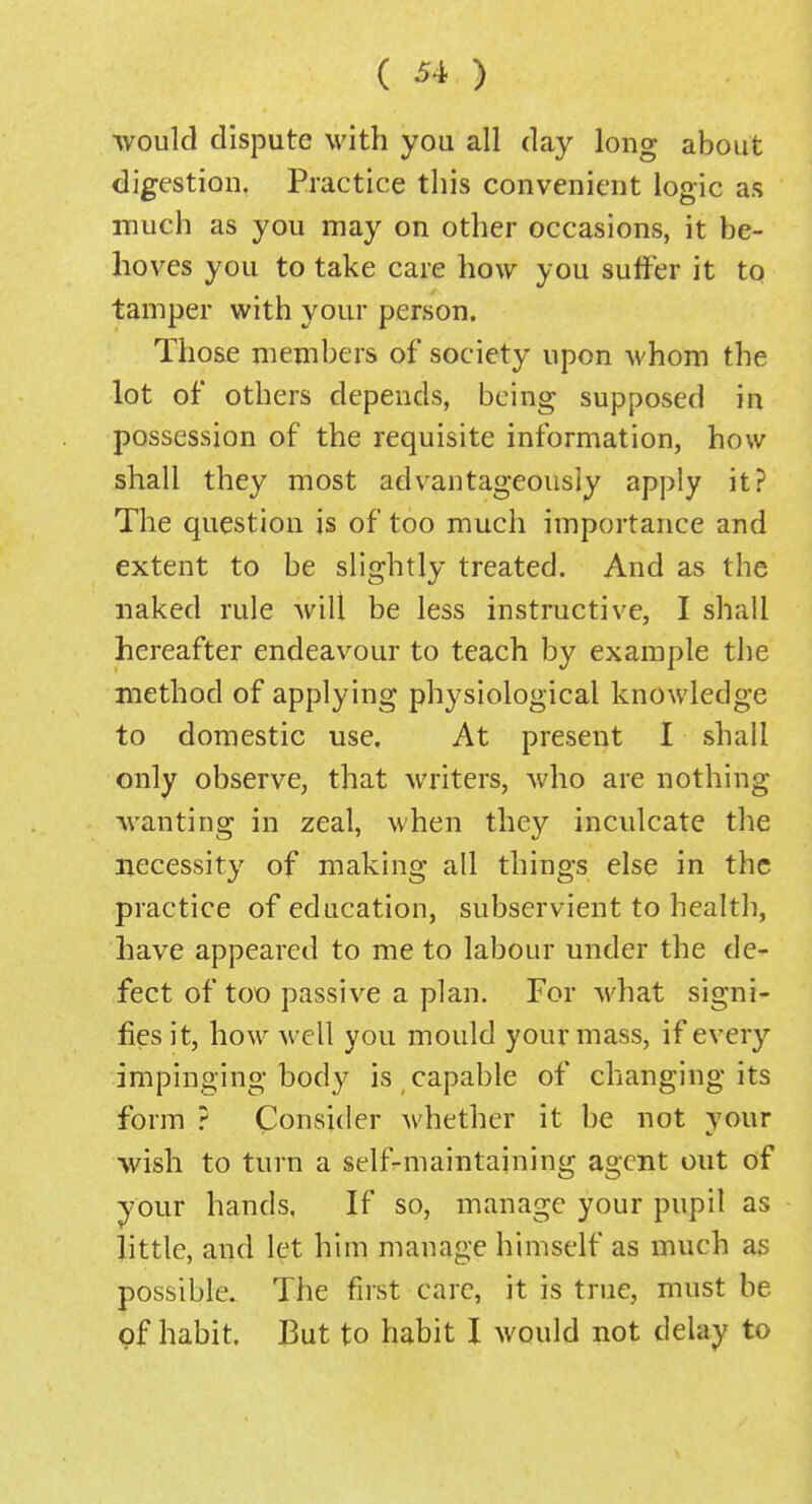 would dispute with you all day long about digestion. Practice this convenient logic as much as you may on other occasions, it be- hoves you to take care how you suffer it to tamper with your person. Those members of society upon whom the lot of others depends, being supposed in possession of the requisite information, how shall they most advantageously apply it? The question is of too much importance and extent to be slightly treated. And as the naked rule will be less instructive, I shall hereafter endeavour to teach by example the method of applying physiological knowledge to domestic use. At present I shall only observe, that writers, who are nothing wanting in zeal, when they inculcate the necessity of making all things else in the practice of education, subservient to health, have appeared to me to labour under the de- fect of too passive a plan. For what signi- fies it, how well you mould your mass, if every impinging body is capable of changing its form ? Consider whether it be not your wish to turn a self-maintaining agent out of your hands, If so, manage your pupil as little, and let him manage himself as much as possible. The fust care, it is true, must be of habit. But to habit I would not delay to