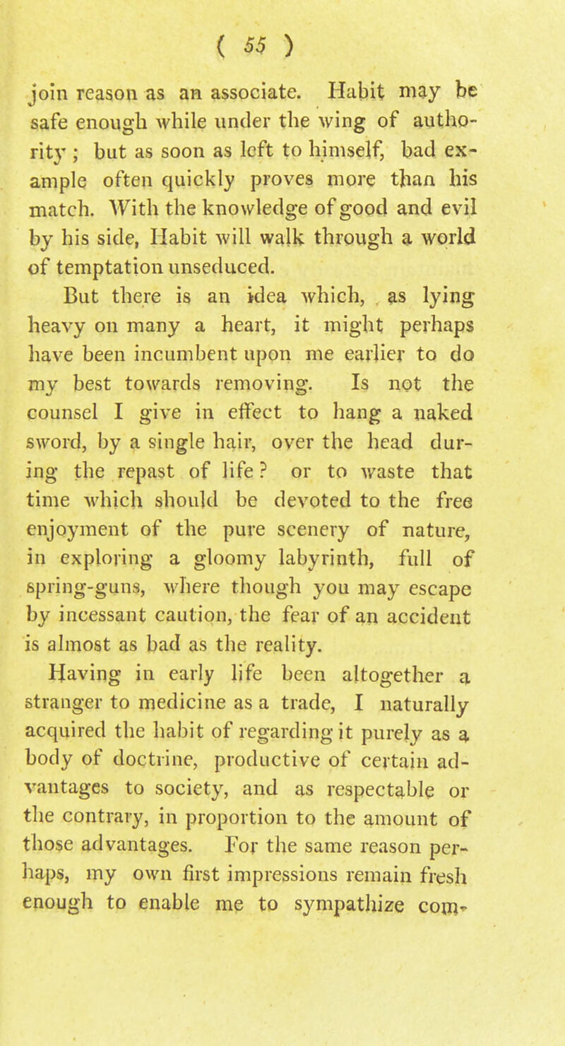 join reason as an associate. Habit may be safe enough while under the wing of autho- rity ; but as soon as left to himself, bad ex- ample often quickly proves more than his match. With the knowledge of good and evil by his side, Habit will walk through a world of temptation unseduced. But there is an idea which, as lying heavy on many a heart, it might perhaps have been incumbent upon me earlier to do my best towards removing. Is not the counsel I give in effect to hang a naked sword, by a single hair, over the head dur- ing the repast of life ? or to waste that time which should be devoted to the free enjoyment of the pure scenery of nature, in exploring a gloomy labyrinth, full of spring-guns, where though you may escape by incessant caution, the fear of an accident is almost as bad as the reality. Having in early life been altogether a stranger to medicine as a trade, I naturally acquired the habit of regarding it purely as a body of doctrine, productive of certain ad- vantages to society, and as respectable or the contrary, in proportion to the amount of those advantages. For the same reason per- haps, my own first impressions remain fresh enough to enable me to sympathize conv