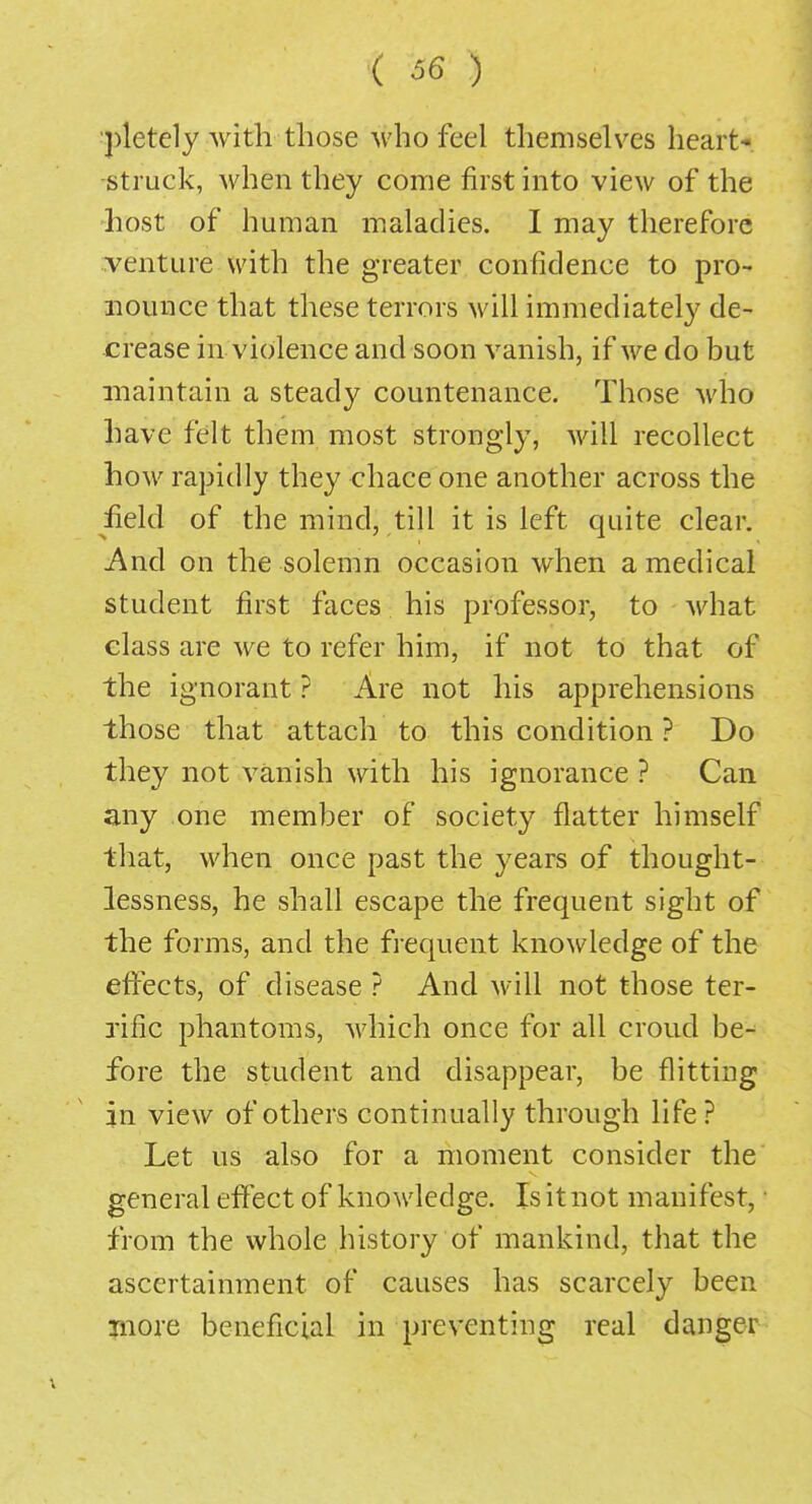 ■pletely with those who feel themselves heart- struck, when they come first into view of the host of human maladies. I may therefore venture with the greater confidence to pro- nounce that these terrors will immediately de- crease in violence and soon vanish, if we do but maintain a steady countenance. Those who have felt them most strongly, will recollect how rapidly they chace one another across the field of the mind, till it is left quite clear. And on the solemn occasion when a medical student first faces his professor, to what class are we to refer him, if not to that of the ignorant ? Are not his apprehensions those that attach to this condition ? Do they not vanish with his ignorance ? Can any one member of society flatter himself that, when once past the years of thought- lessness, he shall escape the frequent sight of the forms, and the frequent knowledge of the effects, of disease ? And will not those ter- rific phantoms, which once for all croud be- fore the student and disappear, be flitting in view of others continually through life? Let us also for a moment consider the general effect of knowledge. Is it not manifest,1 from the whole history of mankind, that the ascertainment of causes has scarcely been more beneficial in preventing real danger