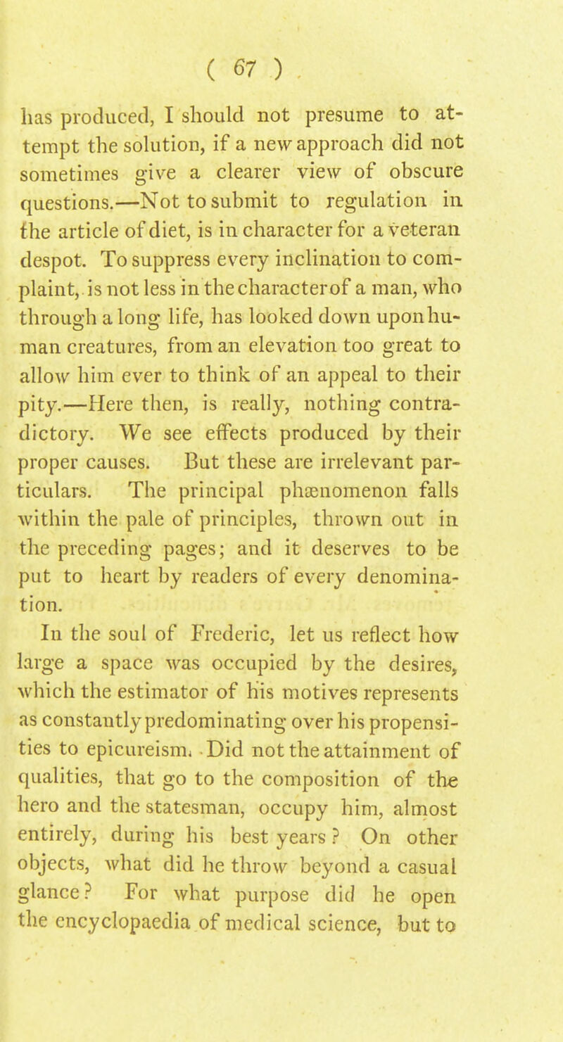 has produced, I should not presume to at- tempt the solution, if a new approach did not sometimes give a clearer view of obscure questions.—Not to submit to regulation in the article of diet, is in character for a veteran despot. To suppress every inclination to com- plaint, is not less in the character of a man, who through along life, has looked down uponhu- man creatures, from an elevation too great to allow him ever to think of an appeal to their pity.—Here then, is really, nothing contra- dictory. We see effects produced by their proper causes. But these are irrelevant par- ticulars. The principal phenomenon falls within the pale of principles, thrown out in the preceding pages; and it deserves to be put to heart by readers of every denomina- tion. In the soul of Frederic, let us reflect how large a space was occupied by the desires, which the estimator of his motives represents as constantly predominating over his propensi- ties to epicureisrm - Did not the attainment of qualities, that go to the composition of the hero and the statesman, occupy him, almost entirely, during his best years ? On other objects, what did he throw beyond a casual glance? For what purpose did he open the encyclopaedia of medical science, but to