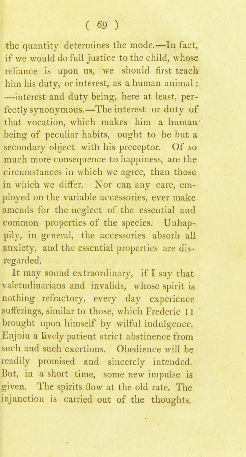 the quantity determines the mode.—In fact, if we would do full justice to the child, whose reliance is upon us, we should first teach him his duty, or interest, as a human animal: —interest and duty being, here at least, per- fectly synonymous.—The interest or duty of that vocation, which makes him a human being of peculiar habits, ought to be but a secondary object with his preceptor. Of so much more consequence to happiness, are the circumstances in which we agree, than those in which we differ. Nor can any care, em- ployed on the variable accessories, ever make amends for the neglect of the essential and common properties of the species. Unhap- pily, in general, the accessories absorb all anxiety, and the essential properties are dis- regarded. It may sound extraordinary, if I say that valetudinarians and invalids, whose spirit is nothing refractory, every day experience sufferings, similar to those, which Frederic 11 brought upon himself by wilful indulgence. Enjoin a lively patient strict abstinence from such and such exertions. Obedience will be readily promised and sincerely intended. But, in a short time, some new impulse is given. The spirits flow at the old rate. The injunction is carried out of the thoughts.