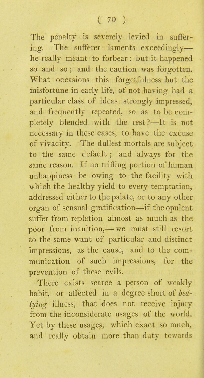 The penalty is severely levied in suffer- ing. The sufferer laments exceedingly— he really meant to forbear: but it happened so and so ; and the caution was forgotten. What occasions this forgetfulness but the misfortune in early life, of not having had a particular class of ideas strongly impressed, and frequently repeated, so as to be com- pletely blended with the rest?—It is not necessary in these cases, to have the excuse of vivacity. The dullest mortals are subject to the same default ; and always for the same reason. If no trifling portion of human unhappiness be owing to the facility with which the healthy yield to every temptation, addressed either to the palate, or to any other organ of sensual gratification—if the opulent suffer from repletion almost as much as the poor from inanition,— we must still resort to the same want of particular and distinct impressions, as the cause, and to the com- munication of such impressions, for the prevention of these evils. There exists scarce a person of weakly habit, or affected in a degree short of bed- lying illness, that does not receive injury from the inconsiderate usages of the world. Yet by these usages, which exact so much, and really obtain more than duty towards