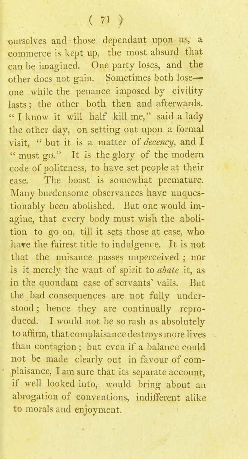 ourselves and those dependant upon us, a commerce is kept up, the most absurd that can be imagined. One party loses, and the other does not gain. Sometimes both lose— one while the penance imposed by civility lasts; the other both then and afterwards.  I know it will half kill me, said a lady the other day, on setting out upon a formal visit,  but it is a matter of decency, and I  must go. It is the glory of the modern code of politeness, to have set people at their ease. The boast is somewhat premature. Many burdensome observances have unques- tionably been abolished. But one would im- agine, that every body must wish the aboli- tion to go on, till it sets those at ease, who have the fairest title to indulgence. It is not that the nuisance passes unperceived ; nor is it merely the want of spirit to abate it, as in the quondam case of servants' vails. But the bad consequences are not fully under- stood ; hence they are continually repro- duced. I would not be so rash as absolutely to affirm, that complaisance destroys more lives than contagion ; but even if a balance could not be made clearly out in favour of com- plaisance, I am sure that its separate account, if well looked into, would bring about an abrogation of conventions, indifferent alike to morals and enjoyment.
