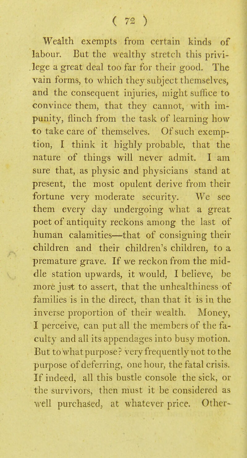 Wealth exempts from certain kinds of labour. But the wealthy stretch this privi- lege a great deal too far for their good. The vain forms, to which they subject themselves, and the consequent injuries, might suffice to convince them, that they cannot, with im- punity, flinch from the task of learning how to take care of themselves. Of such exemp- tion, I think it highly probable, that the nature of things will never admit. I am sure that, as physic and physicians stand at present, the most opulent derive from their fortune very moderate security. We see them every day undergoing what a great poet of antiquity reckons among the last of human calamities—that of consigning their children and their children's children, to a premature grave. If we reckon from the mid- dle station upwards, it would, I believe, be more just to assert, that the unhealthiness of families is in the direct, than that it is in the inverse proportion of their wealth. Money, I perceive, can put all the members of the fa- culty and all its appendages into busy motion. But to what purpose ? very frequently uot to the purpose of deferring, one hour, the fatal crisis. If indeed, all this bustle console the sick, or the survivors, then must it be considered as well purchased, at whatever price. Other-