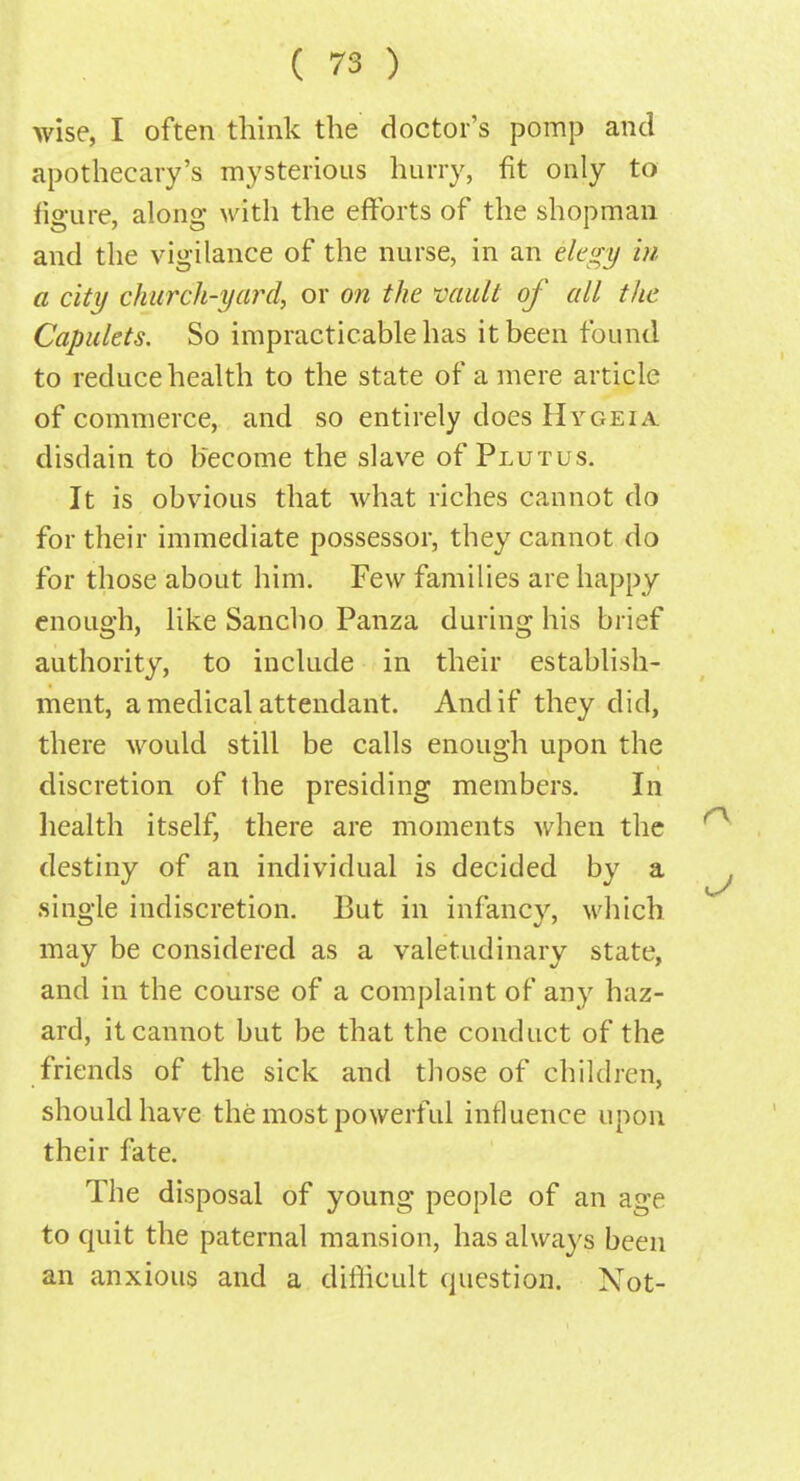 wise, I often think the doctor's pomp and apothecary's mysterious hurry, fit only to figure, along with the efforts of the shopman and the vigilance of the nurse, in an elegy in a city church-yard, or on the vault of all the Capulets. So impracticable has it been found to reduce health to the state of a mere article of commerce, and so entirely does Hygeia disdain to become the slave of Plutus. It is obvious that what riches cannot do for their immediate possessor, they cannot do for those about him. Few families are happy enough, like Sancho Panza during his brief authority, to include in their establish- ment, a medical attendant. And if they did, there would still be calls enough upon the discretion of the presiding members. In health itself, there are moments when the destiny of an individual is decided by a single indiscretion. But in infancy, which may be considered as a valetudinary state, and in the course of a complaint of any haz- ard, it cannot but be that the conduct of the friends of the sick and those of children, should have the most powerful influence upon their fate. The disposal of young people of an age to quit the paternal mansion, has always been an anxious and a difficult question. Not-