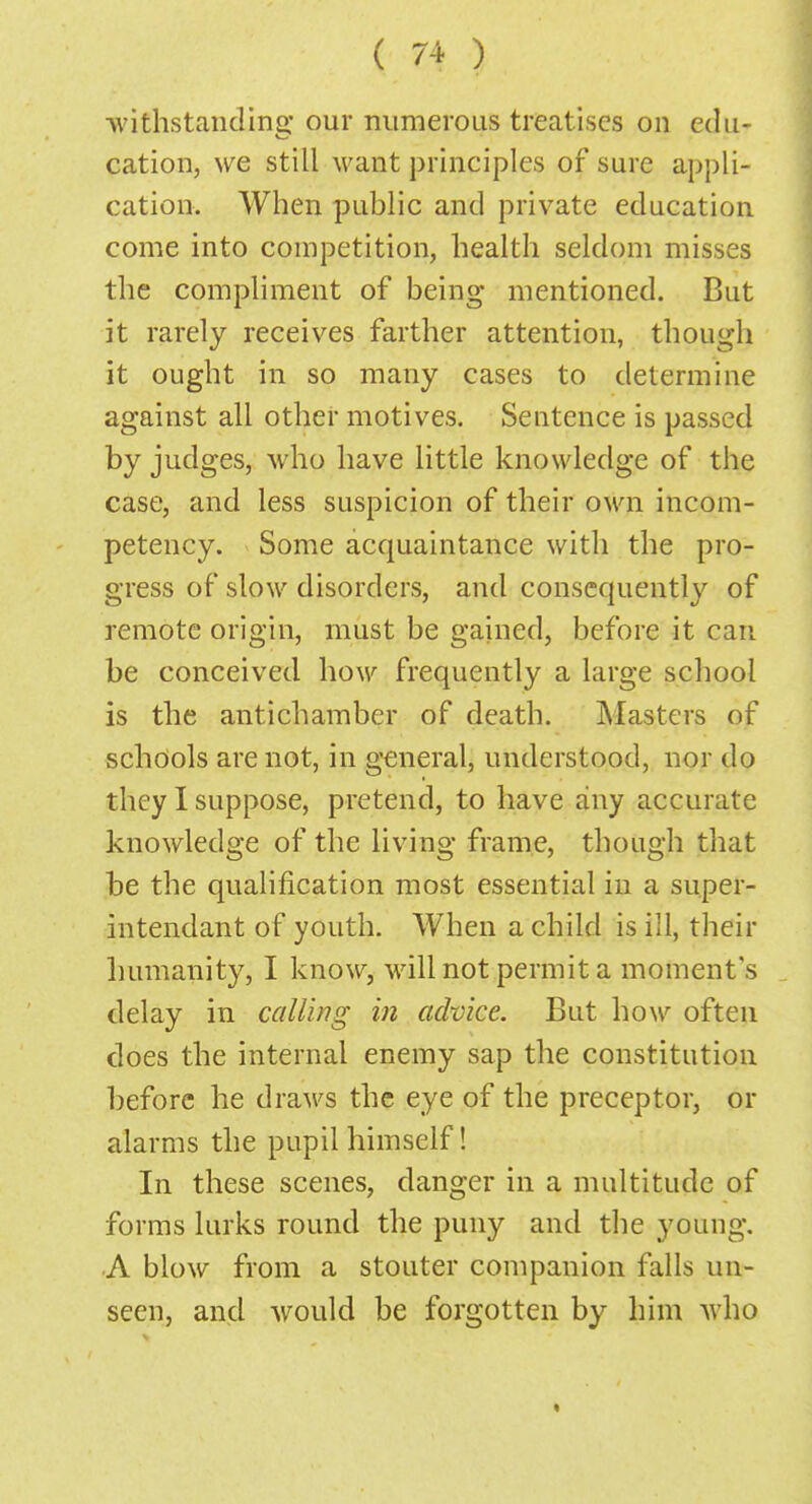 ■withstanding our numerous treatises on cdu- cation, we still want principles of sure appli- cation. When public and private education come into competition, health seldom misses the compliment of being mentioned. But it rarely receives farther attention, though it ought in so many cases to determine against all other motives. Sentence is passed by judges, who have little knowledge of the case, and less suspicion of their own incom- petency. Some acquaintance with the pro- gress of slow disorders, and consequently of remote origin, must be gained, before it can be conceived how frequently a large school is the antichamber of death. Masters of schools are not, in general, understood, nor do they I suppose, pretend, to have any accurate knowledge of the living frame, though that be the qualification most essential in a super- intendant of youth. When a child is ill, their humanity, I know, will not permit a moment's delay in calling in advice. But how often does the internal enemy sap the constitution before he draws the eye of the preceptor, or alarms the pupil himself! In these scenes, danger in a multitude of forms lurks round the puny and the young. A blow from a stouter companion falls un- seen, and would be forgotten by him who