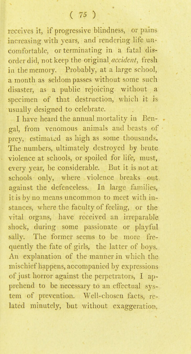 receives it, if progressive blindness, or pains increasing with years, and rendering life un- comfortable, or terminating in a fatal dis- order did, not keep the original accident, fresh in the memory. Probably, at a large school, a month as seldom passes without some such disaster, as a public rejoicing without a specimen of that destruction, which it is usually designed to celebrate. I have heard the annual mortality in Ben- o-al, from venomous animals and beasts of prey, estimated as high as some thousands. The numbers, ultimately destroyed by brute violence at schools, or spoiled for life, must, every year, be considerable. But it is not at schools only, where violence breaks out against the defenceless. In large families, it is by no means uncommon to meet with in- stances, where the faculty of feeling, or the vital organs, have received an irreparable shock, during some passionate or playful sally. The former seems to be more fre- quently the fate of girls, the latter of boys. An explanation of the manner in which the mischief happens, accompanied by expressions of just horror against the perpetrators, I ap- prehend to be necessary to an effectual sys- tem of prevention. Well-chosen facts, re- lated minutely, but without exaggeration.