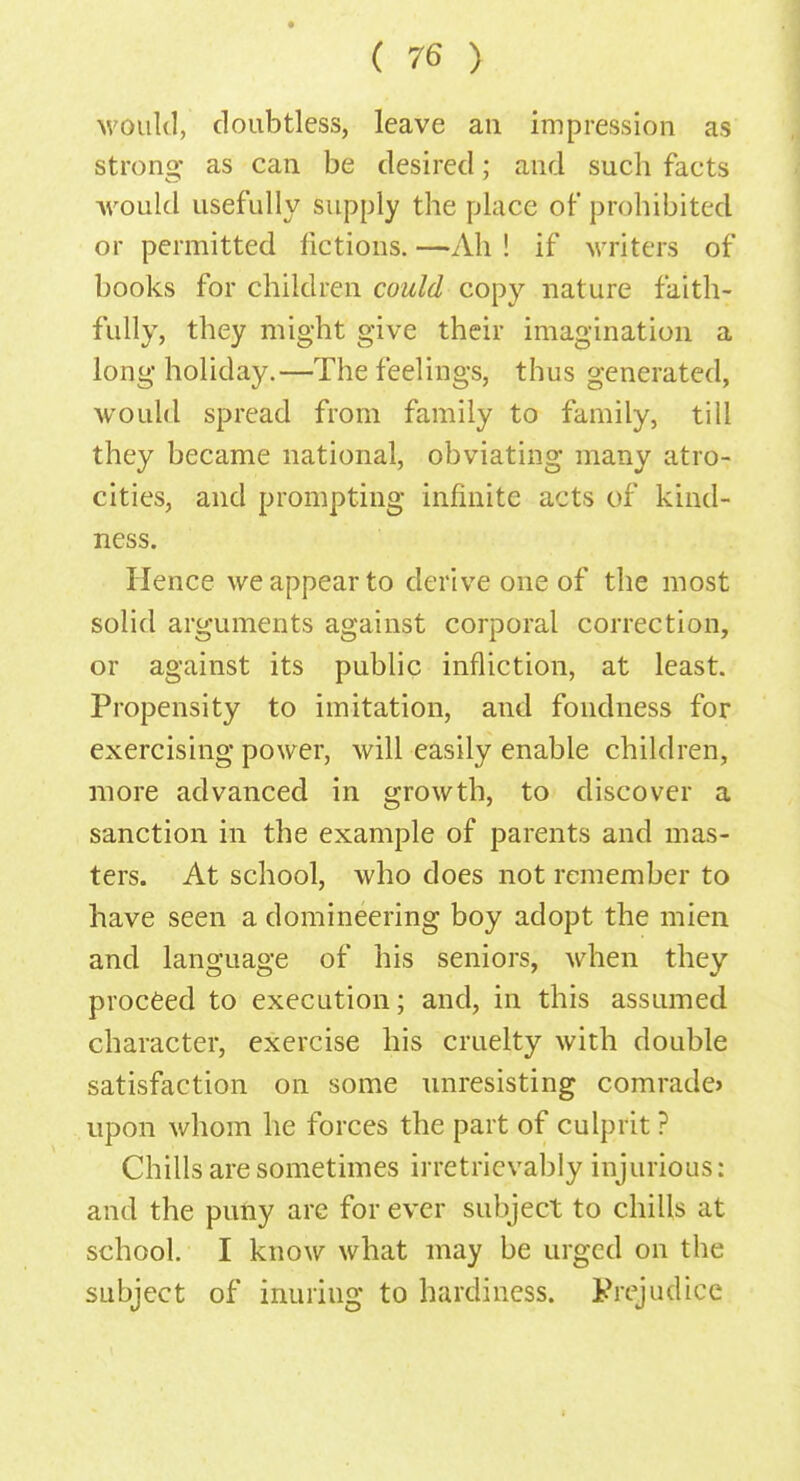 would, doubtless, leave an impression as strong as can be desired; and such facts would usefully supply the place of prohibited or permitted fictions.—Ah! if writers of books for children could copy nature faith- fully, they might give their imagination a long holiday.—The feelings, thus generated, would spread from family to family, till they became national, obviating many atro- cities, and prompting infinite acts of kind- ness. Hence we appear to derive one of the most solid arguments against corporal correction, or against its public infliction, at least. Propensity to imitation, and fondness for exercising power, will easily enable children, more advanced in growth, to discover a sanction in the example of parents and mas- ters. At school, who does not remember to have seen a domineering boy adopt the mien and language of his seniors, when they proceed to execution; and, in this assumed character, exercise his cruelty with double satisfaction on some unresisting comrade* upon whom he forces the part of culprit ? Chills are sometimes irretrievably injurious: and the puny are for ever subject to chills at school. I know what may be urged on the- subject of inuriug to hardiness. Prejudice