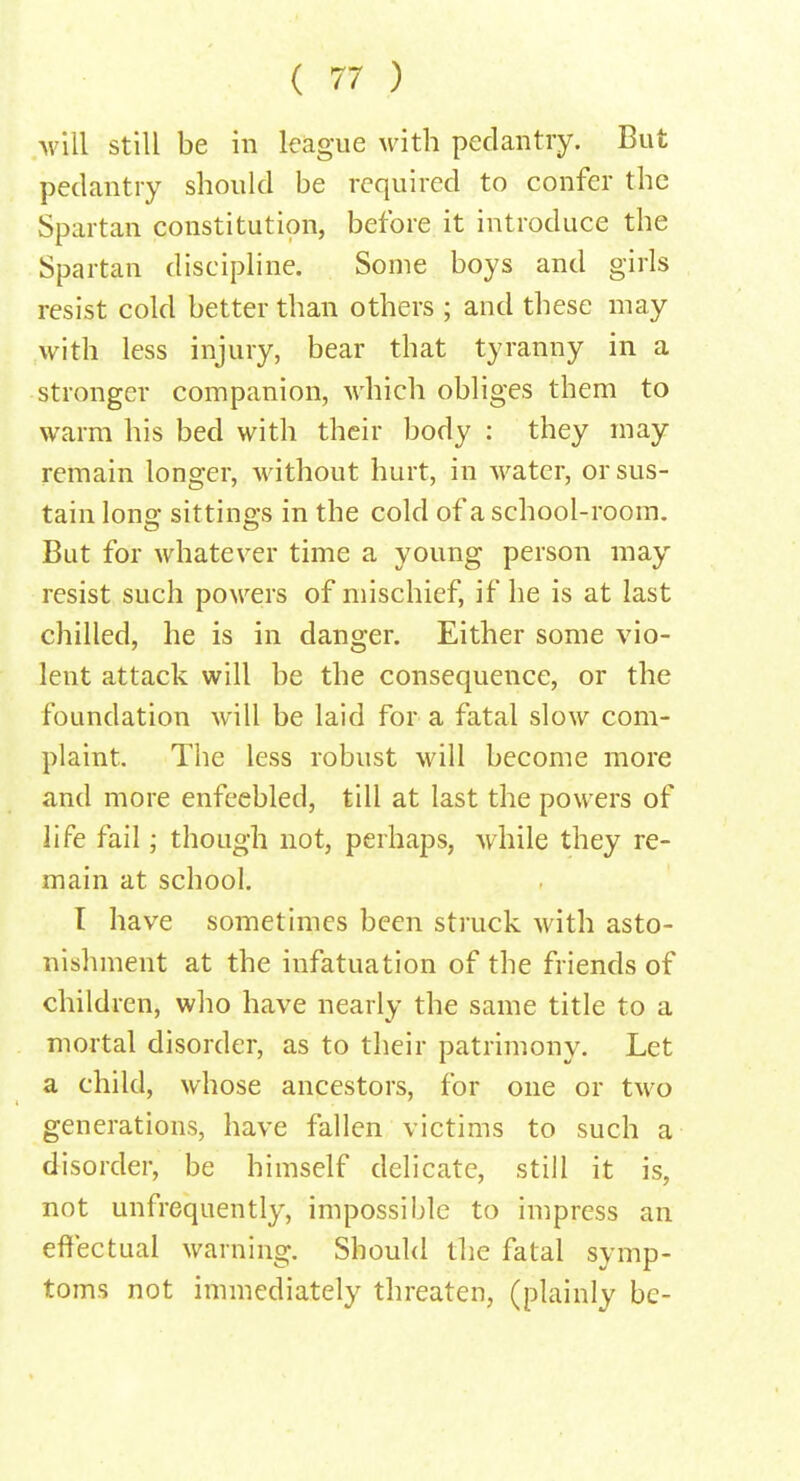 will still be in league with pedantry. But pedantry should be required to confer the Spartan constitution, before it introduce the Spartan discipline. Some boys and girls resist cold better than others ; and these may with less injury, bear that tyranny in a stronger companion, which obliges them to warm his bed with their body : they may remain longer, without hurt, in water, or sus- tain long sittings in the cold of a school-room. But for whatever time a young person may resist such powers of mischief, if he is at last chilled, he is in danger. Either some vio- lent attack will be the consequence, or the foundation will be laid for a fatal slow com- plaint. The less robust will become more and more enfeebled, till at last the powers of life fail; though not, perhaps, while they re- main at school. I have sometimes been struck with asto- nishment at the infatuation of the friends of children, who have nearly the same title to a mortal disorder, as to their patrimony. Let a child, whose ancestors, for one or two generations, have fallen victims to such a disorder, be himself delicate, still it is, not unfrequently, impossible to impress an effectual warning. Should the fatal symp- toms not immediately threaten, (plainly be-