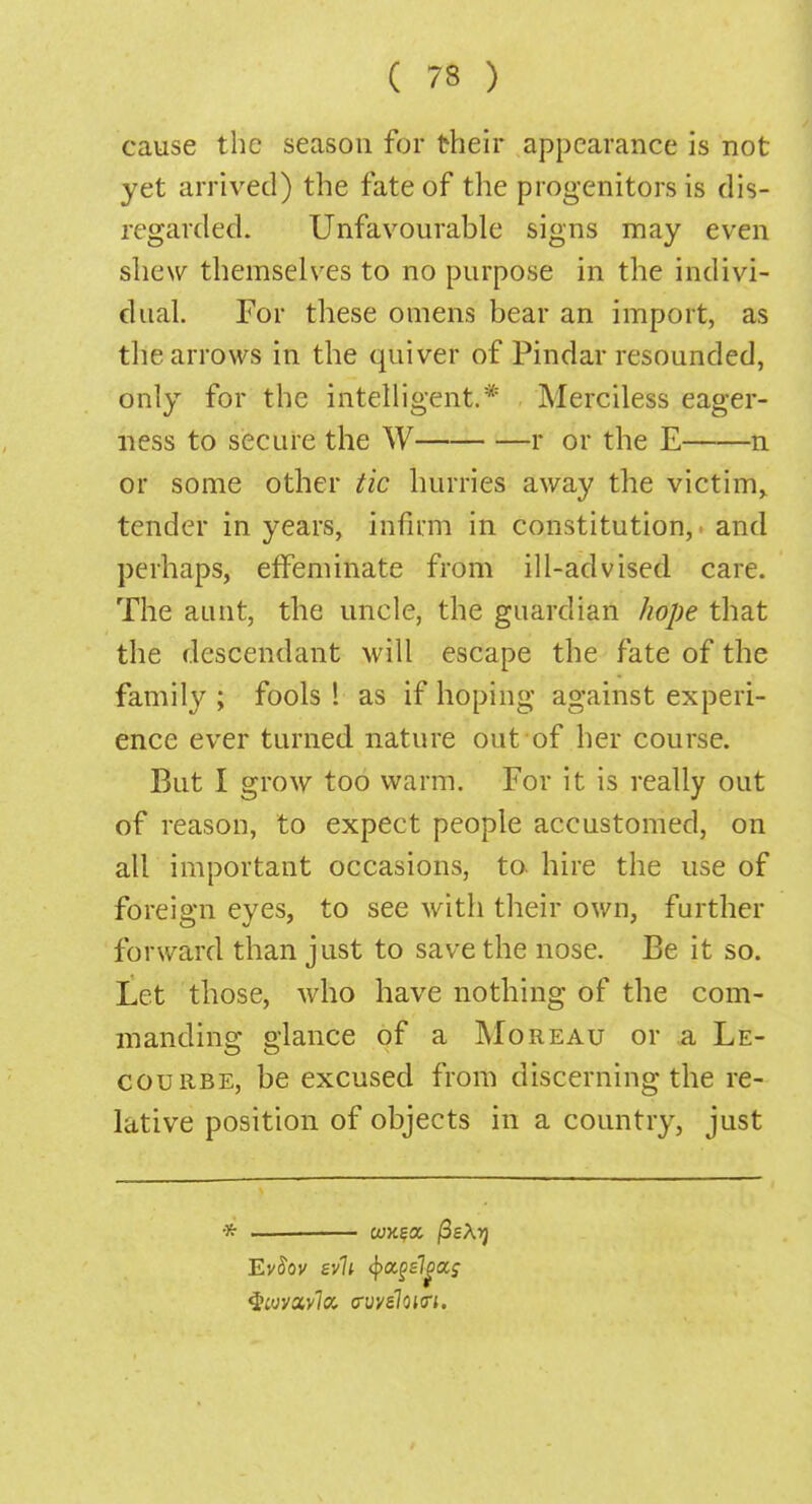 cause the season for their appearance is not yet arrived) the fate of the progenitors is dis- regarded. Unfavourable signs may even shew themselves to no purpose in the indivi- dual. For these omens bear an import, as the arrows in the quiver of Pindar resounded, only for the intelligent.* Merciless eager- ness to secure the W r or the E n or some other tic hurries away the victim^ tender in years, infirm in constitution, and perhaps, effeminate from ill-advised care. The aunt, the uncle, the guardian hope that the descendant will escape the fate of the family ; fools ! as if hoping against experi- ence ever turned nature out of her course. But I grow too warm. For it is really out of reason, to expect people accustomed, on all important occasions, to. hire the use of foreign eyes, to see with their own, further forward than just to save the nose. Be it so. Let those, who have nothing of the com- manding glance of a Moreau or a Le- courbe, be excused from discerning the re- lative position of objects in a country, just * -— cujega /3eAij EvSov evil fyoigslga,; $»yav7a frvvefouri.