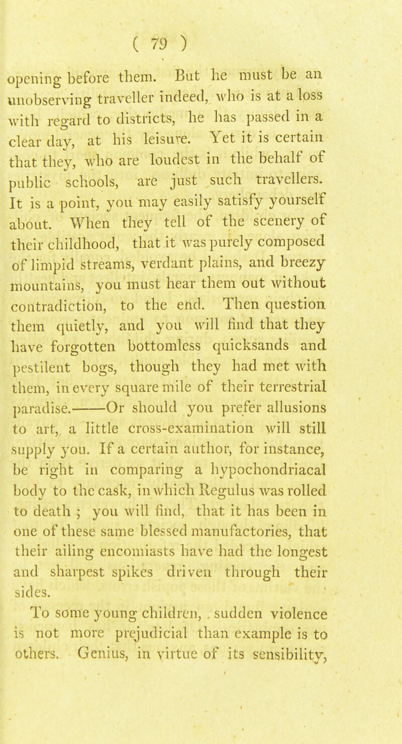 opening before them. But he must be an unobserving traveller indeed, who is at a loss with regard to districts, he has passed in a clear day, at his leisure. Yet it is certain that they, who are loudest in the behalf of public schools, are just such travellers. It is a point, you may easily satisfy yourself about. When they tell of the scenery of their childhood, that it was purely composed of limpid streams, verdant plains, and breezy mountains, you must hear them out without contradiction, to the end. Then question them quietly, and you will find that they have forgotten bottomless quicksands and pestilent bogs, though they had met with them, in every square mile of their terrestrial paradise. Or should you prefer allusions to art, a little cross-examination will still supply you. If a certain author, for instance, be right in comparing a hypochondriacal body to the cask, in which Regulus was rolled to death ; you will find, that it has been in one of these same blessed manufactories, that their ailing encomiasts have had the longest and sharpest spikes driven through their sides. To some young children, . sudden violence is not more prejudicial than example is to others. Genius, in virtue of its sensibilitv, v '