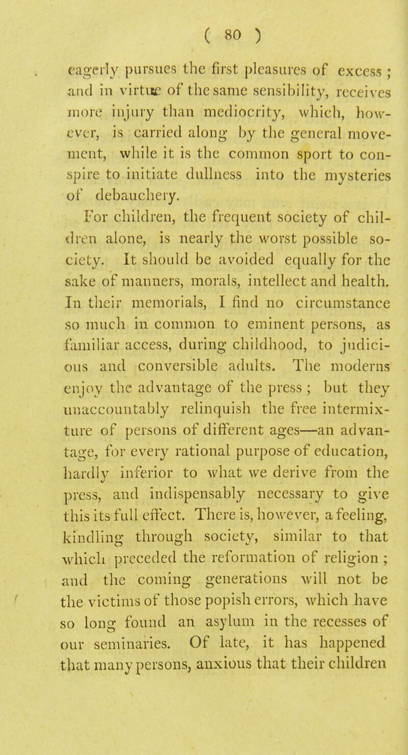 eagerly pursues the first pleasures of excess ; and in virtue of the same sensibility, receives more injury than mediocrity, which, how- ever, is carried along by the general move- ment, while it is the common sport to con- spire to initiate dullness into the mysteries of debauchery. For children, the frequent society of chil- dren alone, is nearly the worst possible so- ciety. It should be avoided equally for the sake of manners, morals, intellect and health. In their memorials, I find no circumstance so much in common to eminent persons, as familiar access, during childhood, to judici- ous and conversible adults. The moderns enjoy the advantage of the press ; but they unaccountably relinquish the free intermix- ture of persons of different ages—an advan- tage, for every rational purpose of education, hardly inferior to what we derive from the press, and indispensably necessary to give this its full effect. There is, however, a feeling, kindling through society, similar to that which preceded the reformation of religion ; and the coming generations wilt not be the victims of those popish errors, which have so long found an asylum in the recesses of our seminaries. Of late, it has happened that many persons, anxious that their children