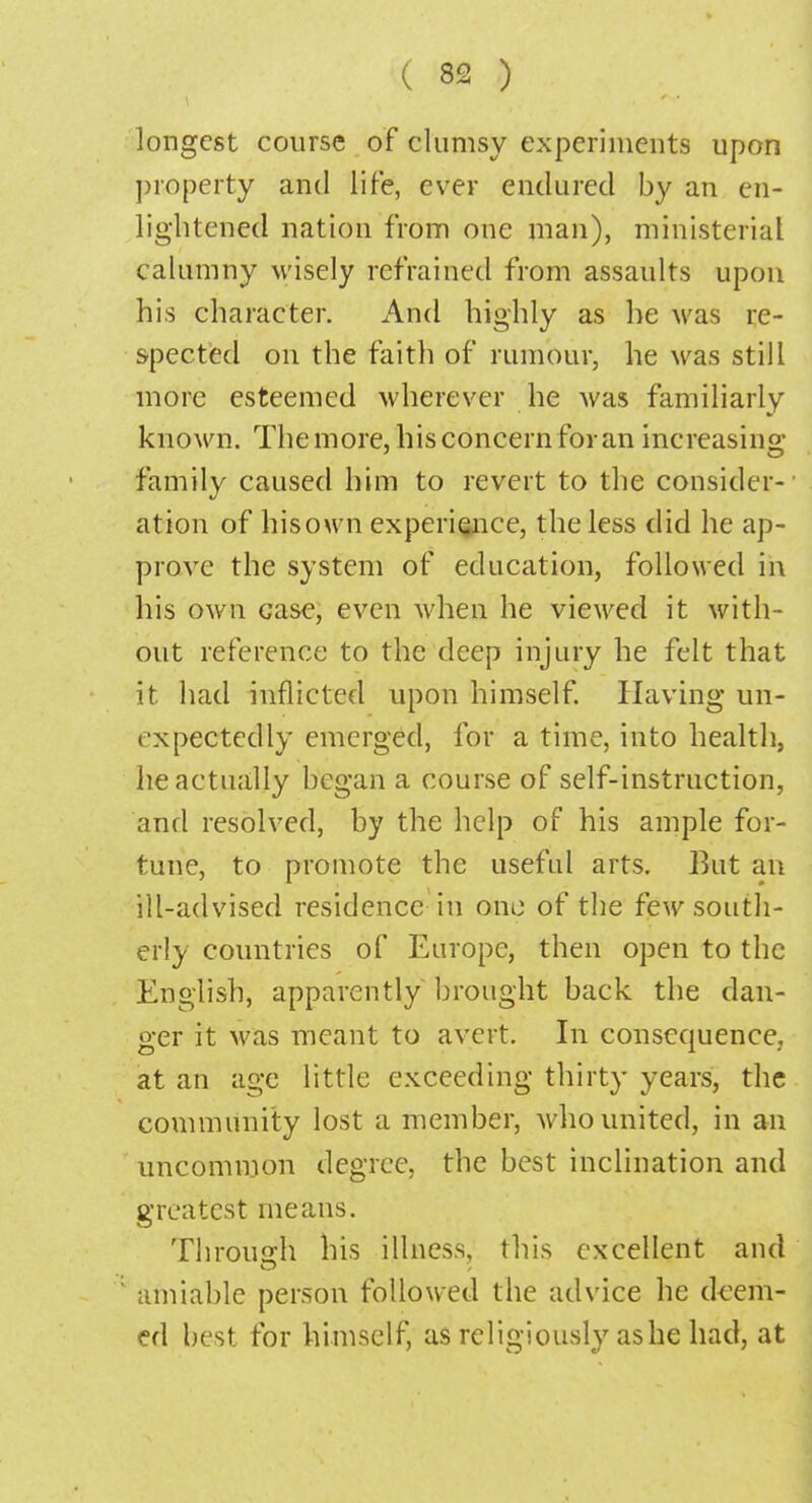 longest course of clumsy experiments upon property and life, ever endured by an en- lightened nation from one man), ministerial calumny wisely refrained from assaults upon his character. And highly as he was re- spected on the faith of rumour, he was still more esteemed wherever he was familiarly known. The more, his concern for an increasing family caused him to revert to the consider- ation of hisown experience, the less did he ap- prove the system of education, followed in his own case, even when he viewed it with- out reference to the deep injury he felt that it had inflicted upon himself. Having un- expectedly emerged, for a time, into health, he actually began a course of self-instruction, and resolved, by the help of his ample for- tune, to promote the useful arts. But an ill-advised residence in one of the few south- erly countries of Europe, then open to the English, apparently brought back the dan- ger it was meant to avert. In consequence, at an age little exceeding thirty years, the community lost a member, Avho united, in an uncommon degree, the best inclination and greatest means. Through his illness, this excellent and ; amiable person followed the advice he deem- ed best for himself, as religiously ashe had, at