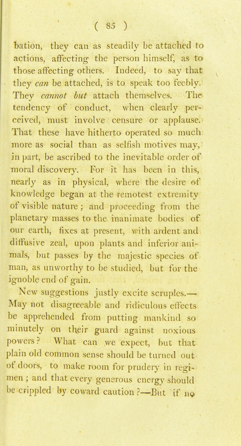 bation, they can as steadily be attached to actions, affecting the person himself, as to those affecting others. Indeed, to say that they can be attached, is to speak too feebly. They cannot but attach themselves. The tendency of conduct, when clearly per- ceived, must involve censure or applause. That these have hitherto operated so much more as social than as selfish motives may, in part, be ascribed to the inevitable order of moral discovery. For it has been in this, nearly as in physical, where the desire of knowledge began at the remotest extremity of visible nature ; and proceeding from the planetary masses to the inanimate bodies of our earth, fixes at present, with ardent and diffusive zeal, upon plants and inferior ani- mals, but passes by the majestic species of man, as unworthy to be studied, but for the ignoble end of gain. New suggestions justly excite scruples.— May not disagreeable and ridiculous elfects be apprehended from putting mankind so minutely on their guard against noxious powers? What can we expect, but that plain old common sense should be turned out of doors, to make room for prudery in regi- men ; and that every generous energy should be crippled by coward caution ?-—But if no.