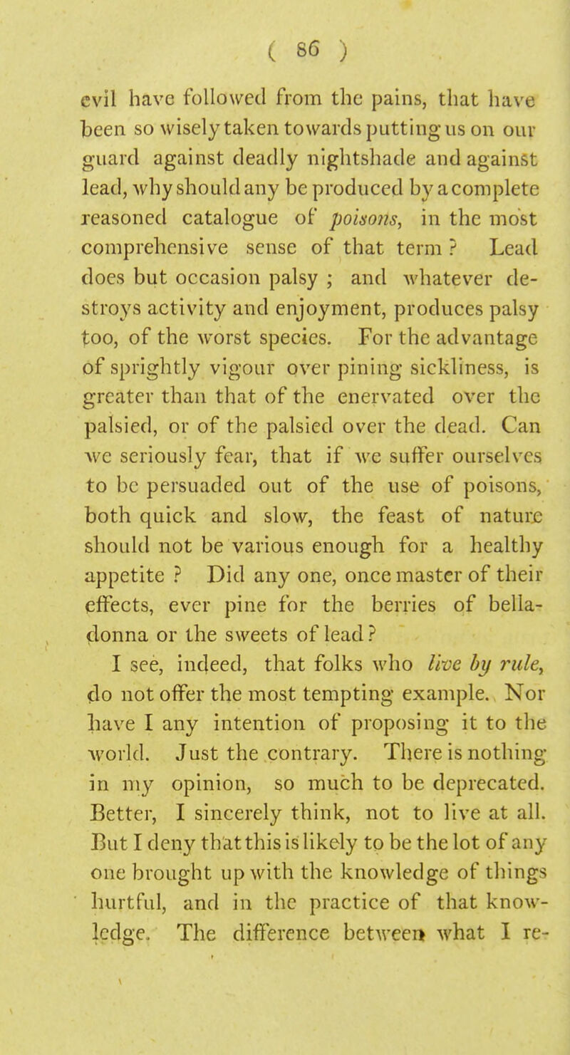 evil have followed from the pains, that have been so wisely taken towards putting us on our guard against deadly nightshade and against lead, why should any be produced by a complete reasoned catalogue of poisons, in the most comprehensive sense of that term ? Lead does but occasion palsy ; and whatever de- stroys activity and enjoyment, produces palsy too, of the worst species. For the advantage of sprightly vigour over pining sickliness, is greater than that of the enervated over the palsied, or of the palsied over the dead. Can ■we seriously fear, that if we suffer ourselves to be persuaded out of the use of poisons, both quick and slow, the feast of nature should not be various enough for a healthy appetite ? Did any one, once master of their effects, ever pine for the berries of bella- donna or the sweets of lead ? I see, indeed, that folks who live by rule, do not offer the most tempting example. Nor have I any intention of proposing it to the ■world. Just the contrary. There is nothing in my opinion, so much to be deprecated. Better, I sincerely think, not to live at all. But I deny that this is likely to be the lot of any one brought up with the knowledge of things hurtful, and in the practice of that know- ledge. The difference between what I re-